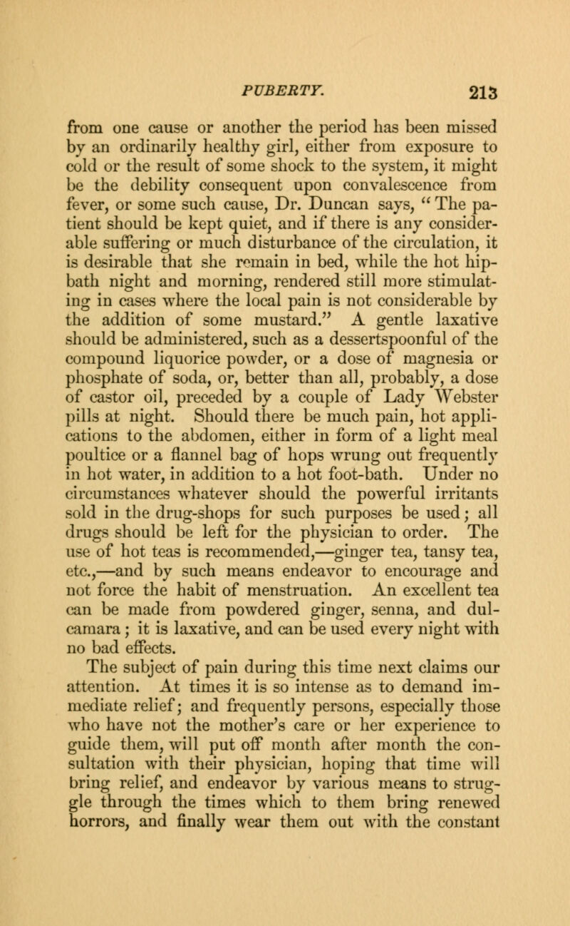 from one cause or another the period has been missed by an ordinarily healthy girl, either from exposure to cold or the result of some shock to the system, it might be the debility consequent upon convalescence from fever, or some such cause, Dr. Duncan says,  The pa- tient should be kept quiet, and if there is any consider- able suffering or much disturbance of the circulation, it is desirable that she remain in bed, while the hot hip- bath night and morning, rendered still more stimulat- ing in cases where the local pain is not considerable by the addition of some mustard. A gentle laxative should be administered, such as a dessertspoonful of the compound liquorice powder, or a dose of magnesia or phosphate of soda, or, better than all, probably, a dose of castor oil, preceded by a couple of Lady Webster pills at night. Should there be much pain, hot appli- cations to the abdomen, either in form of a light meal poultice or a flannel bag of hops wrung out frequently in hot water, in addition to a hot foot-bath. Under no circumstances whatever should the powerful irritants sold in the drug-shops for such purposes be used; all drugs should be left for the physician to order. The use of hot teas is recommended,—ginger tea, tansy tea, etc.,—and by such means endeavor to encourage and not force the habit of menstruation. An excellent tea can be made from powdered ginger, senna, and dul- camara ; it is laxative, and can be used every night with no bad effects. The subject of pain during this time next claims our attention. At times it is so intense as to demand im- mediate relief; and frequently persons, especially those who have not the mother's care or her experience to guide them, will put off month after month the con- sultation with their physician, hoping that time will bring relief, and endeavor by various means to strug- gle through the times which to them bring renewed horrors, and finally wear them out with the constant