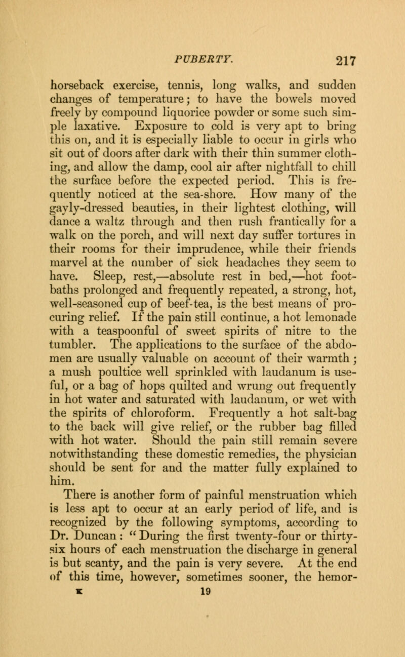 horseback exercise, tennis, long walks, and sudden changes of temperature; to have the bowels moved freely by compound liquorice powder or some such sim- ple laxative. Exposure to cold is very apt to bring this on, and it is especially liable to occur in girls who sit out of doors after dark with their thin summer cloth- ing, and allow the damp, cool air after nightfall to chill the surface before the expected period. This is fre- quently noticed at the sea-shore. How many of the gayly-dressed beauties, in their lightest clothing, will dance a waltz through and then rush frantically for a walk on the porch, and will next day suffer tortures in their rooms for their imprudence, while their friends marvel at the number of sick headaches they seem to have. Sleep, rest,—absolute rest in bed,—hot foot- baths prolonged and frequently repeated, a strong, hot, well-seasoned cup of beef-tea, is the best means of pro- curing relief. If the pain still continue, a hot lemonade with a teaspoonful of sweet spirits of nitre to the tumbler. The applications to the surface of the abdo- men are usually valuable on account of their warmth ; a mush poultice well sprinkled with laudanum is use- ful, or a bag of hops quilted and wrung out frequently in hot water and saturated with laudanum, or wet with the spirits of chloroform. Frequently a hot salt-bag to the back will give relief, or the rubber bag filled with hot water. Should the pain still remain severe notwithstanding these domestic remedies, the physician should be sent for and the matter fully explained to him. There is another form of painful menstruation which is less apt to occur at an early period of life, and is recognized by the following symptoms, according to Dr. Duncan :  During the first twenty-four or thirty- six hours of each menstruation the discharge in general is but scanty, and the pain is very severe. At the end of this time, however, sometimes sooner, the hemor- * 19