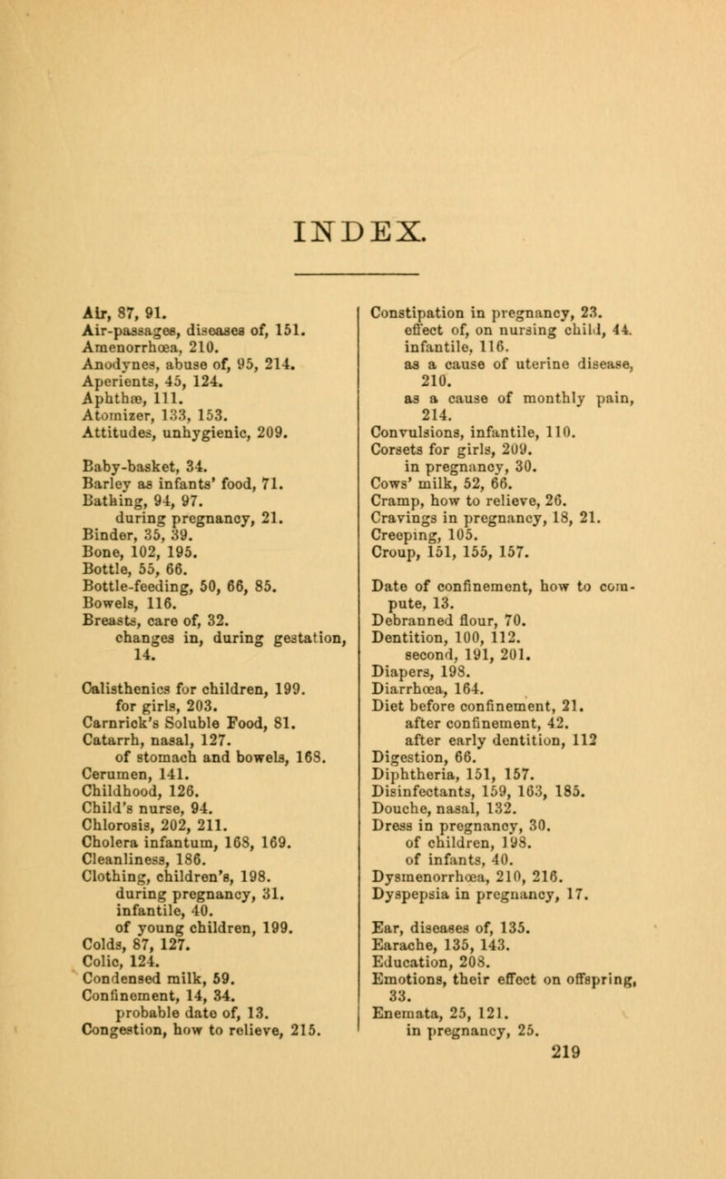 INDEX. Air, 37, 91. Air-passages, diseases of, 151. Amenorrhea, 210. Anodynes, abuse of, 95, 214. Aperients, 45, 124. Aphthae, 111. Atomizer, 133, 153. Attitudes, unhygienic, 209. Baby-basket, 34. Barley as infants' food, 71. Bathing, 94, 97. during pregnancy, 21. Binder, 35, 39. Bone, 102, 195. Bottle, 55, 66. Bottle-feeding, 50, 66, 85. Bowels, 116. Breasts, care of, 32. changes in, during gestation, 14. Calisthenics for children, 199. for girls, 203. Carnrick's Soluble Food, 81. Catarrh, nasal, 127. of stomach and bowels, 163. Cerumen, 141. Childhood, 126. Child's nurse, 94. Chlorosis, 202, 211. Cholera infantum, 168, 169. Cleanliness, 186. Clothing, children's, 198. during pregnancy, 31. infantile, 40. of young children, 199. Colds, 87, 127. Colic, 124. Condensed milk, 59. Confinement, 14, 34. probable date of, 13. Congestion, how to relieve, 215. Constipation in pregnancy, 23. effect of, on nursing child, 44. infantile, 116. as a cause of uterine disease, 210. as a cause of monthly pain, 214. Convulsions, infantile, 110. Corsets for girls, 209. in pregnancv, 30. Cows' milk, 52, 66. Cramp, how to relieve, 26. Cravings in pregnancy, 18, 21. Creeping, 105. Croup, 151, 155, 157. Date of confinement, how to com- pute, 13. Debranned flour, 70. Dentition, 100, 112. second, 191, 201. Diapers, 198. Diarrhoea, 164. Diet before confinement, 21. after confinement, 42. after early dentition, 112 Digestion, 66. Diphtheria, 151, 157. Disinfectants, 159, 163, 185. Douche, nasal, 132. Dress in pregnancv, 30. of children, 198. of infants, 40. Dysmenorrhea, 210, 216. Dyspepsia in pregnancy, 17. Ear, diseases of, 135. Earache, 135, 143. Education, 208. Emotions, their effect on offspring, 33. Enemata, 25, 121. in pregnancy, 25.