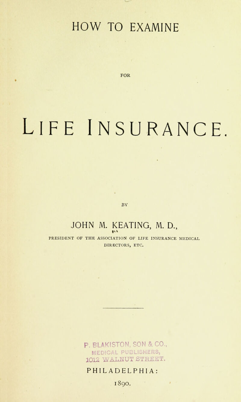 HOW TO EXAMINE FOR Life insurance. BY JOHN M. KEATING, M. D., PRESIDENT OF THE ASSOCIATION OF LIFE INSURANCE MEDICAL DIRECTORS, ETC. P. BLAKISTON, SON & CO., .3, 1012 yvAiiMUT STHJSET. PHILADELPHIA: 1890.