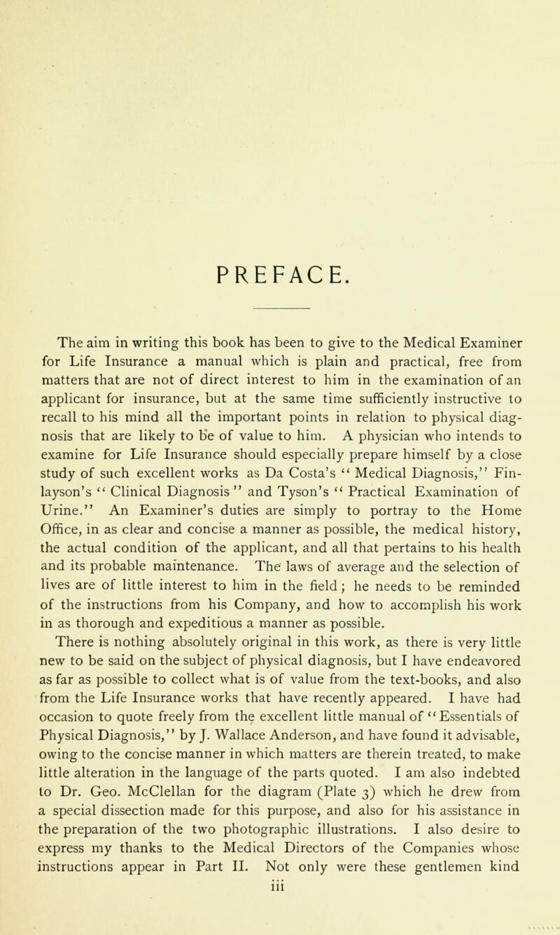 PREFACE. The aim in writing this book has been to give to the Medical Examiner for Life Insurance a manual which is plain and practical, free from matters that are not of direct interest to him in the examination of an applicant for insurance, but at the same time sufficiently instructive to recall to his mind all the important points in relation to physical diag- nosis that are likely to be of value to him. A physician who intends to examine for Life Insurance should especially prepare himself by a close study of such excellent works as Da Costa's  Medical Diagnosis, Fin- layson's  Clinical Diagnosis  and Tyson's  Practical Examination of Urine. An Examiner's duties are simply to portray to the Home Office, in as clear and concise a manner as possible, the medical history, the actual condition of the applicant, and all that pertains to his health and its probable maintenance. The laws of average and the selection of lives are of little interest to him in the field; he needs to be reminded of the instructions from his Company, and how to accomplish his work in as thorough and expeditious a manner as possible. There is nothing absolutely original in this work, as there is very little new to be said on the subject of physical diagnosis, but I have endeavored as far as possible to collect what is of value from the text-books, and also from the Life Insurance works that have recently appeared. I have had occasion to quote freely from the excellent little manual of  Essentials of Physical Diagnosis, by J. Wallace Anderson, and have found it advisable, owing to the concise manner in which matters are therein treated, to make little alteration in the language of the parts quoted. I am also indebted to Dr. Geo. McClellan for the diagram (Plate 3) which he drew from a special dissection made for this purpose, and also for his assistance in the preparation of the two photographic illustrations. I also desire to express my thanks to the Medical Directors of the Companies whose instructions appear in Part II. Not only were these gentlemen kind