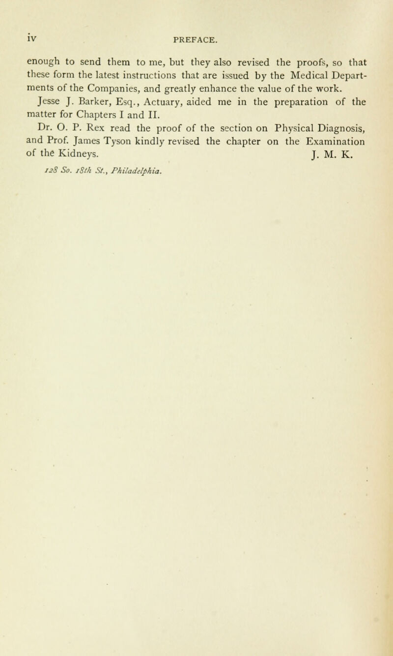 enough to send them to me, but they also revised the proofs, so that these form the latest instructions that are issued by the Medical Depart- ments of the Companies, and greatly enhance the value of the work. Jesse J. Barker, Esq., Actuary, aided me in the preparation of the matter for Chapters I and II. Dr. O. P. Rex read the proof of the section on Physical Diagnosis, and Prof. James Tyson kindly revised the chapter on the Examination of the Kidneys. J. M. K. 12S So. iSth St., Philadelphia.