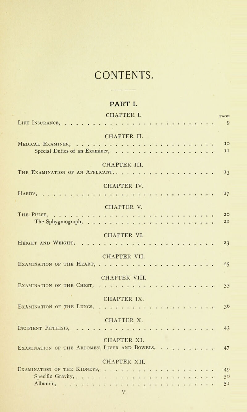 CONTENTS. PART I. CHAPTER I. page Life Insurance, 9 CHAPTER II. Medical Examiner, 10 Special Duties of an Examiner 11 CHAPTER III. The Examination of an Applicant, 13 CHAPTER IV. Habits, 17 CHAPTER V. The Pulse, 20 The Sphygmograph, 21 CHAPTER VI. Height and Weight, 23 CHAPTER VII. Examination of the Heart, 25 CHAPTER VIII. Examination of the Chest, 33 CHAPTER IX. Examination of the Lungs, 36 CHAPTER X. Incipient Phthisis, 43 CHAPTER XI. Examination of the Abdomem, Liver and Bowels, 47 CHAPTER XII. Examination of the Kidneys, . 49 Specific Gravity, 5° Albumin, S1