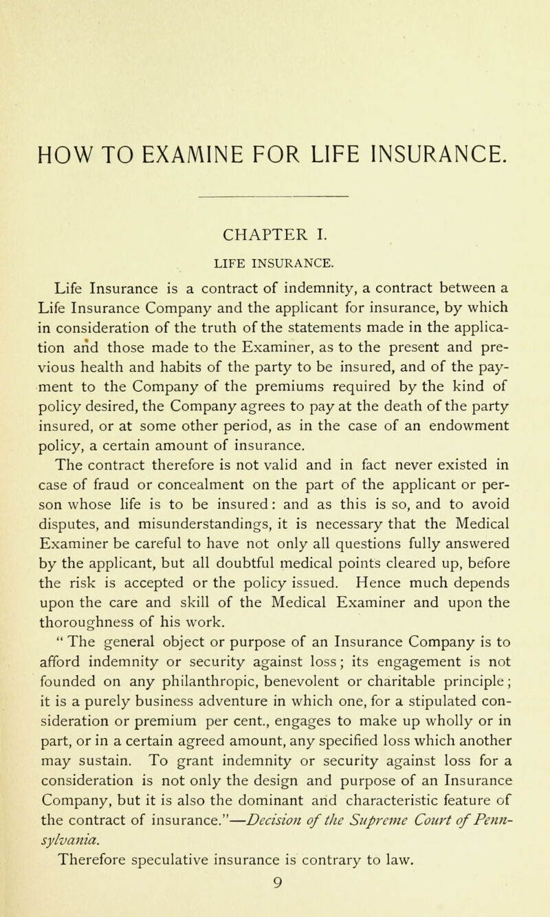 HOW TO EXAMINE FOR LIFE INSURANCE. CHAPTER I. LIFE INSURANCE. Life Insurance is a contract of indemnity, a contract between a Life Insurance Company and the applicant for insurance, by which in consideration of the truth of the statements made in the applica- tion arid those made to the Examiner, as to the present and pre- vious health and habits of the party to be insured, and of the pay- ment to the Company of the premiums required by the kind of policy desired, the Company agrees to pay at the death of the party insured, or at some other period, as in the case of an endowment policy, a certain amount of insurance. The contract therefore is not valid and in fact never existed in case of fraud or concealment on the part of the applicant or per- son whose life is to be insured: and as this is so, and to avoid disputes, and misunderstandings, it is necessary that the Medical Examiner be careful to have not only all questions fully answered by the applicant, but all doubtful medical points cleared up, before the risk is accepted or the policy issued. Hence much depends upon the care and skill of the Medical Examiner and upon the thoroughness of his work.  The general object or purpose of an Insurance Company is to afford indemnity or security against loss; its engagement is not founded on any philanthropic, benevolent or charitable principle; it is a purely business adventure in which one, for a stipulated con- sideration or premium per cent., engages to make up wholly or in part, or in a certain agreed amount, any specified loss which another may sustain. To grant indemnity or security against loss for a consideration is not only the design and purpose of an Insurance Company, but it is also the dominant and characteristic feature of the contract of insurance.—Decision of the Supreme Court of Penn- sylvania. Therefore speculative insurance is contrary to law.