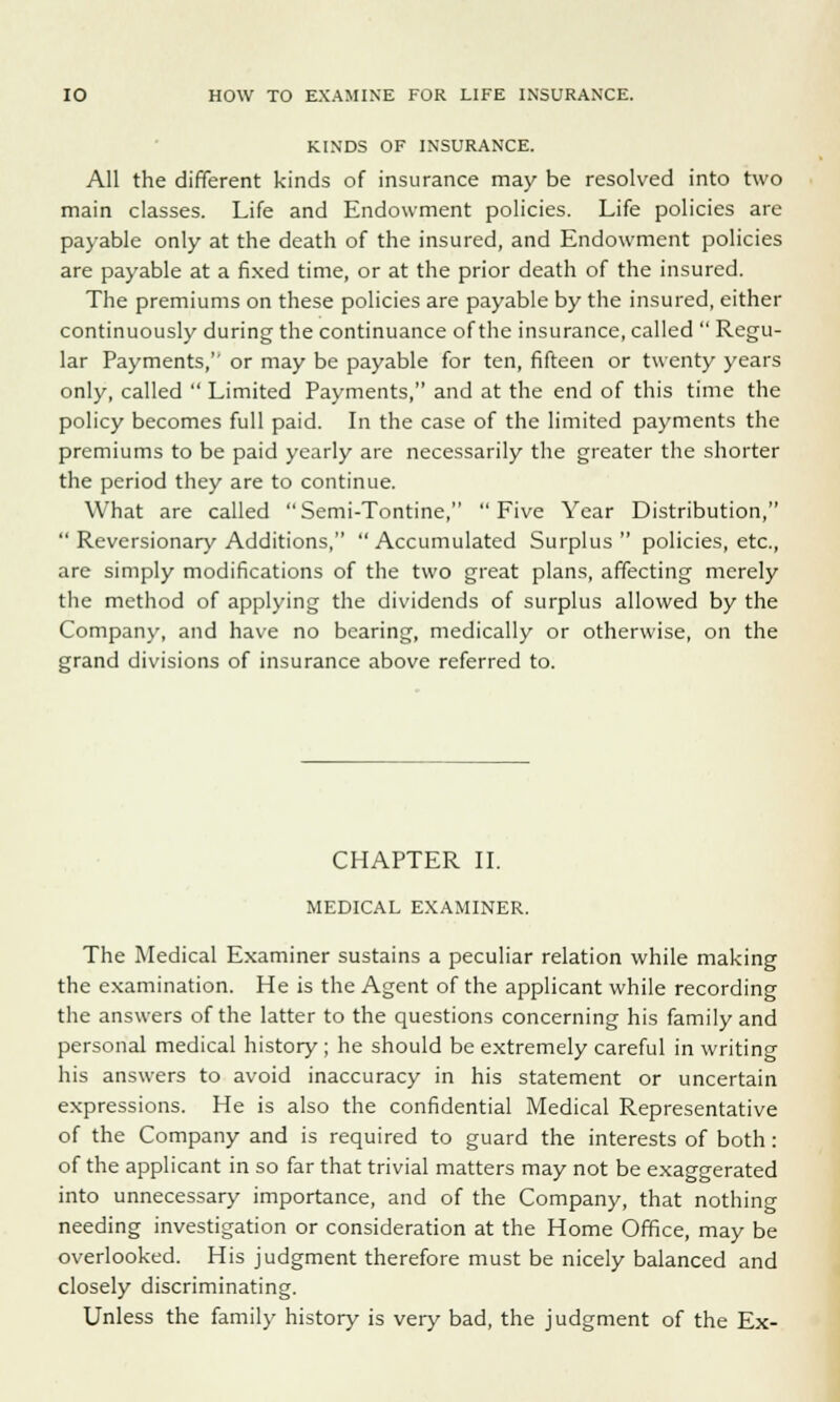 KINDS OF INSURANCE. All the different kinds of insurance may be resolved into two main classes. Life and Endowment policies. Life policies are payable only at the death of the insured, and Endowment policies are payable at a fixed time, or at the prior death of the insured. The premiums on these policies are payable by the insured, either continuously during the continuance of the insurance, called  Regu- lar Payments,1' or may be payable for ten, fifteen or twenty years only, called  Limited Payments, and at the end of this time the policy becomes full paid. In the case of the limited payments the premiums to be paid yearly are necessarily the greater the shorter the period they are to continue. What are called Semi-Tontine, Five Year Distribution,  Reversionary Additions, Accumulated Surplus policies, etc., are simply modifications of the two great plans, affecting merely the method of applying the dividends of surplus allowed by the Company, and have no bearing, medically or otherwise, on the grand divisions of insurance above referred to. CHAPTER II. MEDICAL EXAMINER. The Medical Examiner sustains a peculiar relation while making the examination. He is the Agent of the applicant while recording the answers of the latter to the questions concerning his family and personal medical history ; he should be extremely careful in writing his answers to avoid inaccuracy in his statement or uncertain expressions. He is also the confidential Medical Representative of the Company and is required to guard the interests of both : of the applicant in so far that trivial matters may not be exaggerated into unnecessary importance, and of the Company, that nothing needing investigation or consideration at the Home Office, may be overlooked. His judgment therefore must be nicely balanced and closely discriminating. Unless the family history is very bad, the judgment of the Ex-