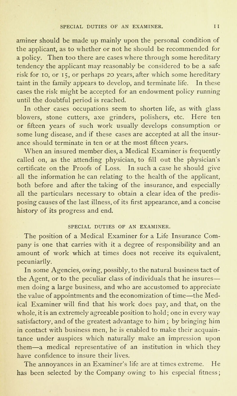 aminer should be made up mainly upon the personal condition of the applicant, as to whether or not he should be recommended for a policy. Then too there are cases where through some hereditary tendency the applicant may reasonably be considered to be a safe risk for 10, or 15, or perhaps 20 years, after which some hereditary taint in the family appears to develop, and terminate life. In these cases the risk might be accepted for an endowment policy running until the doubtful period is reached. In other cases occupations seem to shorten life, as with glass blowers, stone cutters, axe grinders, polishers, etc. Here ten or fifteen years of such work usually develops consumption or some lung disease, and if these cases are accepted at all the insur- ance should terminate in ten or at the most fifteen years. When an insured member dies, a Medical Examiner is frequently called on, as the attending physician, to fill out the physician's certificate on the Proofs of Loss. In such a case he should give all the information he can relating to the health of the applicant, both before and after the taking of the insurance, and especially all the particulars necessary to obtain a clear idea of the predis- posing causes of the last illness, of its first appearance, and a concise history of its progress and end. SPECIAL DUTIES OF AN EXAMINER. The position of a Medical Examiner for a Life Insurance Com- pany is one that carries with it a degree of responsibility and an amount of work which at times does not receive its equivalent, pecuniarily. In some Agencies, owing, possibly, to the natural business tact of the Agent, or to the peculiar class of individuals that he insures— men doing a large business, and who are accustomed to appreciate the value of appointments and the economization of time—the Med- ical Examiner will find that his work does pay, and that, on the whole, it is an extremely agreeable position to hold; one in every way satisfactory, and of the greatest advantage to him ; by bringing him in contact with business men, he is enabled to make their acquain- tance under auspices which naturally make an impression upon them—a medical representative of an institution in which they have confidence to insure their lives. The annoyances in an Examiner's life are at times extreme. He has been selected by the Company owing to his especial fitness;