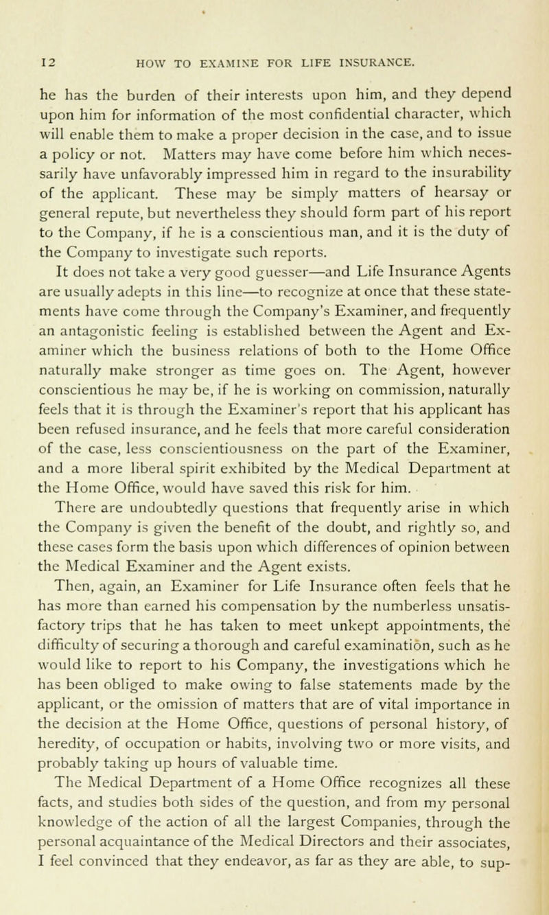 he has the burden of their interests upon him, and they depend upon him for information of the most confidential character, which will enable them to make a proper decision in the case, and to issue a policy or not. Matters may have come before him which neces- sarily have unfavorably impressed him in regard to the insurability of the applicant. These may be simply matters of hearsay or general repute, but nevertheless they should form part of his report to the Company, if he is a conscientious man, and it is the duty of the Company to investigate such reports. It does not take a very good guesser—and Life Insurance Agents are usually adepts in this line—to recognize at once that these state- ments have come through the Company's Examiner, and frequently an antagonistic feeling is established between the Agent and Ex- aminer which the business relations of both to the Home Office naturally make stronger as time goes on. The Agent, however conscientious he may be, if he is working on commission, naturally feels that it is through the Examiner's report that his applicant has been refused insurance, and he feels that more careful consideration of the case, less conscientiousness on the part of the Examiner, and a more liberal spirit exhibited by the Medical Department at the Home Office, would have saved this risk for him. There are undoubtedly questions that frequently arise in which the Company is given the benefit of the doubt, and rightly so, and these cases form the basis upon which differences of opinion between the Medical Examiner and the Agent exists. Then, again, an Examiner for Life Insurance often feels that he has more than earned his compensation by the numberless unsatis- factory trips that he has taken to meet unkept appointments, the difficulty of securing a thorough and careful examination, such as he would like to report to his Company, the investigations which he has been obliged to make owing to false statements made by the applicant, or the omission of matters that are of vital importance in the decision at the Home Office, questions of personal history, of heredity, of occupation or habits, involving two or more visits, and probably taking up hours of valuable time. The Medical Department of a Home Office recognizes all these facts, and studies both sides of the question, and from my personal knowledge of the action of all the largest Companies, through the personal acquaintance of the Medical Directors and their associates, I feel convinced that they endeavor, as far as they are able, to sup-