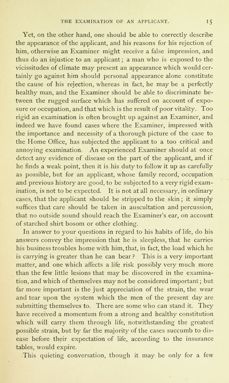 Yet, on the other hand, one should be able to correctly describe the appearance of the applicant, and his reasons for his rejection of him, otherwise an Examiner might receive a false impression, and thus do an injustice to an applicant; a man who is exposed to the vicissitudes of climate may present an appearance which would cer- tainly go against him should personal appearance alone constitute the cause of his rejection, whereas in fact, he may be a perfectly healthy man, and the Examiner should be able to discriminate be- tween the rugged surface which has suffered on account of expo- sure or occupation, and that which is the result of poor vitality. Too rigid an examination is often brought up against an Examiner, and indeed we have found cases where the Examiner, impressed with the importance and necessity of a thorough picture of the case to the Home Office, has subjected the applicant to a too critical and annoying examination. An experienced Examiner should at once detect any evidence of disease on the part of the applicant, and if he finds a weak point, then it is his duty to follow it up as carefully as possible, but for an applicant, whose family record, occupation and previous history are good, to be subjected to a very rigid exam- ination, is not to be expected. It is not at all necessary, in ordinary cases, that the applicant should be stripped to the skin; it simply suffices that care should be taken in auscultation and percussion, that no outside sound should reach the Examiner's ear, on account of starched shirt bosom or other clothing. In answer to your questions in regard to his habits of life, do his answers convey the impression that he is sleepless, that he carries his business troubles home with him, that, in fact, the load which he is carrying is greater than he can bear ? This is a very important matter, and one which affects a life risk possibly very much more than the few little lesions that may be discovered in the examina- tion, and which of themselves may not be considered important; but far more important is the just appreciation of the strain, the wear and tear upon the system which the men of the present day are submitting themselves to. There are some who can stand it. They have received a momentum from a strong and healthy constitution which will carry them through life, notwithstanding the greatest possible strain, but by far the majority of the cases succumb to dis- ease before their expectation of life, according to the insurance tables, would expire. This quieting conversation, though it may be only for a few