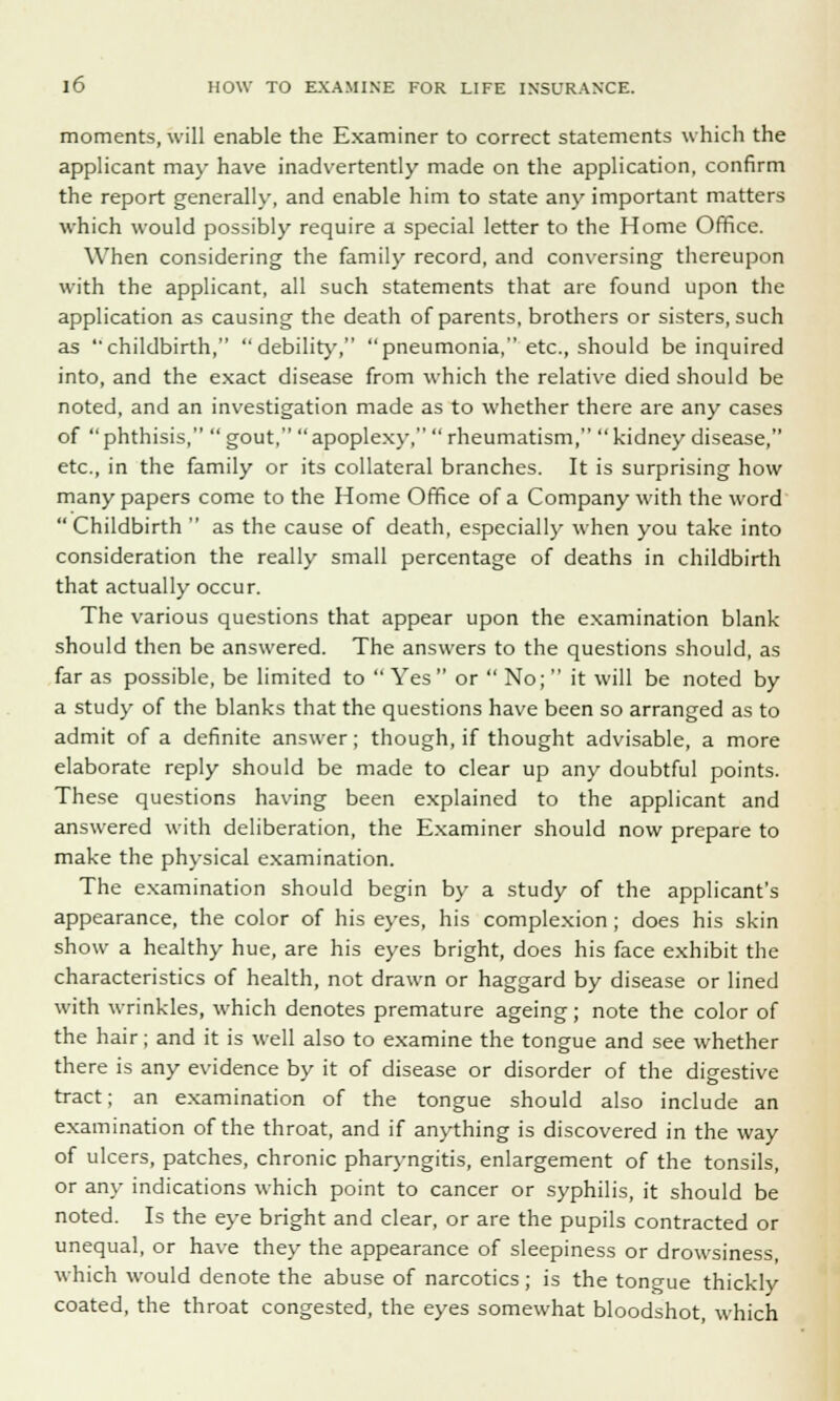 moments, will enable the Examiner to correct statements which the applicant may have inadvertently made on the application, confirm the report generally, and enable him to state any important matters which would possibly require a special letter to the Home Office. When considering the family record, and conversing thereupon with the applicant, all such statements that are found upon the application as causing the death of parents, brothers or sisters, such as childbirth,  debility, pneumonia, etc., should be inquired into, and the exact disease from which the relative died should be noted, and an investigation made as to whether there are any cases of phthisis,  gout, apoplexy, rheumatism,  kidney disease, etc., in the family or its collateral branches. It is surprising how many papers come to the Home Office of a Company with the word  Childbirth  as the cause of death, especially when you take into consideration the really small percentage of deaths in childbirth that actually occur. The various questions that appear upon the examination blank should then be answered. The answers to the questions should, as far as possible, be limited to  Yes or  No;  it will be noted by a study of the blanks that the questions have been so arranged as to admit of a definite answer; though, if thought advisable, a more elaborate reply should be made to clear up any doubtful points. These questions having been explained to the applicant and answered with deliberation, the Examiner should now prepare to make the physical examination. The examination should begin by a study of the applicant's appearance, the color of his eyes, his complexion; does his skin show a healthy hue, are his eyes bright, does his face exhibit the characteristics of health, not drawn or haggard by disease or lined with wrinkles, which denotes premature ageing; note the color of the hair; and it is well also to examine the tongue and see whether there is any evidence by it of disease or disorder of the digestive tract; an examination of the tongue should also include an examination of the throat, and if anything is discovered in the way of ulcers, patches, chronic pharyngitis, enlargement of the tonsils, or any indications which point to cancer or syphilis, it should be noted. Is the eye bright and clear, or are the pupils contracted or unequal, or have they the appearance of sleepiness or drowsiness, which would denote the abuse of narcotics; is the tongue thickly coated, the throat congested, the eyes somewhat bloodshot, which