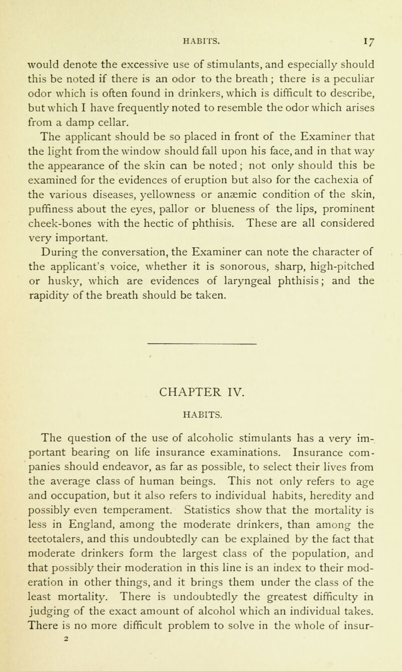would denote the excessive use of stimulants, and especially should this be noted if there is an odor to the breath ; there is a peculiar odor which is often found in drinkers, which is difficult to describe, but which I have frequently noted to resemble the odor which arises from a damp cellar. The applicant should be so placed in front of the Examiner that the light from the window should fall upon his face, and in that way the appearance of the skin can be noted; not only should this be examined for the evidences of eruption but also for the cachexia of the various diseases, yellowness or anaemic condition of the skin, puffiness about the eyes, pallor or blueness of the lips, prominent cheek-bones with the hectic of phthisis. These are all considered very important. During the conversation, the Examiner can note the character of the applicant's voice, whether it is sonorous, sharp, high-pitched or husky, which are evidences of laryngeal phthisis; and the rapidity of the breath should be taken. CHAPTER IV. HABITS. The question of the use of alcoholic stimulants has a very im- portant bearing on life insurance examinations. Insurance com- panies should endeavor, as far as possible, to select their lives from the average class of human beings. This not only refers to age and occupation, but it also refers to individual habits, heredity and possibly even temperament. Statistics show that the mortality is less in England, among the moderate drinkers, than among the teetotalers, and this undoubtedly can be explained by the fact that moderate drinkers form the largest class of the population, and that possibly their moderation in this line is an index to their mod- eration in other things, and it brings them under the class of the least mortality. There is undoubtedly the greatest difficulty in judging of the exact amount of alcohol which an individual takes. There is no more difficult problem to solve in the whole of insur- 2