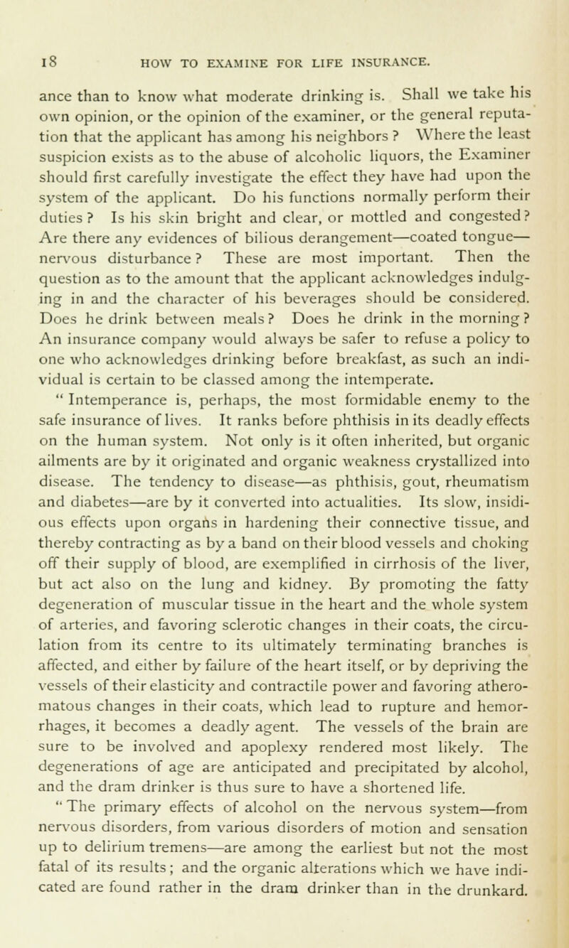 ance than to know what moderate drinking is. Shall we take his own opinion, or the opinion of the examiner, or the general reputa- tion that the applicant has among his neighbors ? Where the least suspicion exists as to the abuse of alcoholic liquors, the Examiner should first carefully investigate the effect they have had upon the system of the applicant. Do his functions normally perform their duties? Is his skin bright and clear, or mottled and congested? Are there any evidences of bilious derangement—coated tongue— nervous disturbance ? These are most important. Then the question as to the amount that the applicant acknowledges indulg- ing in and the character of his beverages should be considered. Does he drink between meals ? Does he drink in the morning ? An insurance company would always be safer to refuse a policy to one who acknowledges drinking before breakfast, as such an indi- vidual is certain to be classed among the intemperate.  Intemperance is, perhaps, the most formidable enemy to the safe insurance of lives. It ranks before phthisis in its deadly effects on the human system. Not only is it often inherited, but organic ailments are by it originated and organic weakness crystallized into disease. The tendency to disease—as phthisis, gout, rheumatism and diabetes—are by it converted into actualities. Its slow, insidi- ous effects upon organs in hardening their connective tissue, and thereby contracting as by a band on their blood vessels and choking off their supply of blood, are exemplified in cirrhosis of the liver, but act also on the lung and kidney. By promoting the fatty degeneration of muscular tissue in the heart and the whole system of arteries, and favoring sclerotic changes in their coats, the circu- lation from its centre to its ultimately terminating branches is affected, and either by failure of the heart itself, or by depriving the vessels of their elasticity and contractile power and favoring athero- matous changes in their coats, which lead to rupture and hemor- rhages, it becomes a deadly agent. The vessels of the brain are sure to be involved and apoplexy rendered most likely. The degenerations of age are anticipated and precipitated by alcohol, and the dram drinker is thus sure to have a shortened life.  The primary effects of alcohol on the nervous system—from nervous disorders, from various disorders of motion and sensation up to delirium tremens—are among the earliest but not the most fatal of its results; and the organic alterations which we have indi- cated are found rather in the dram drinker than in the drunkard.