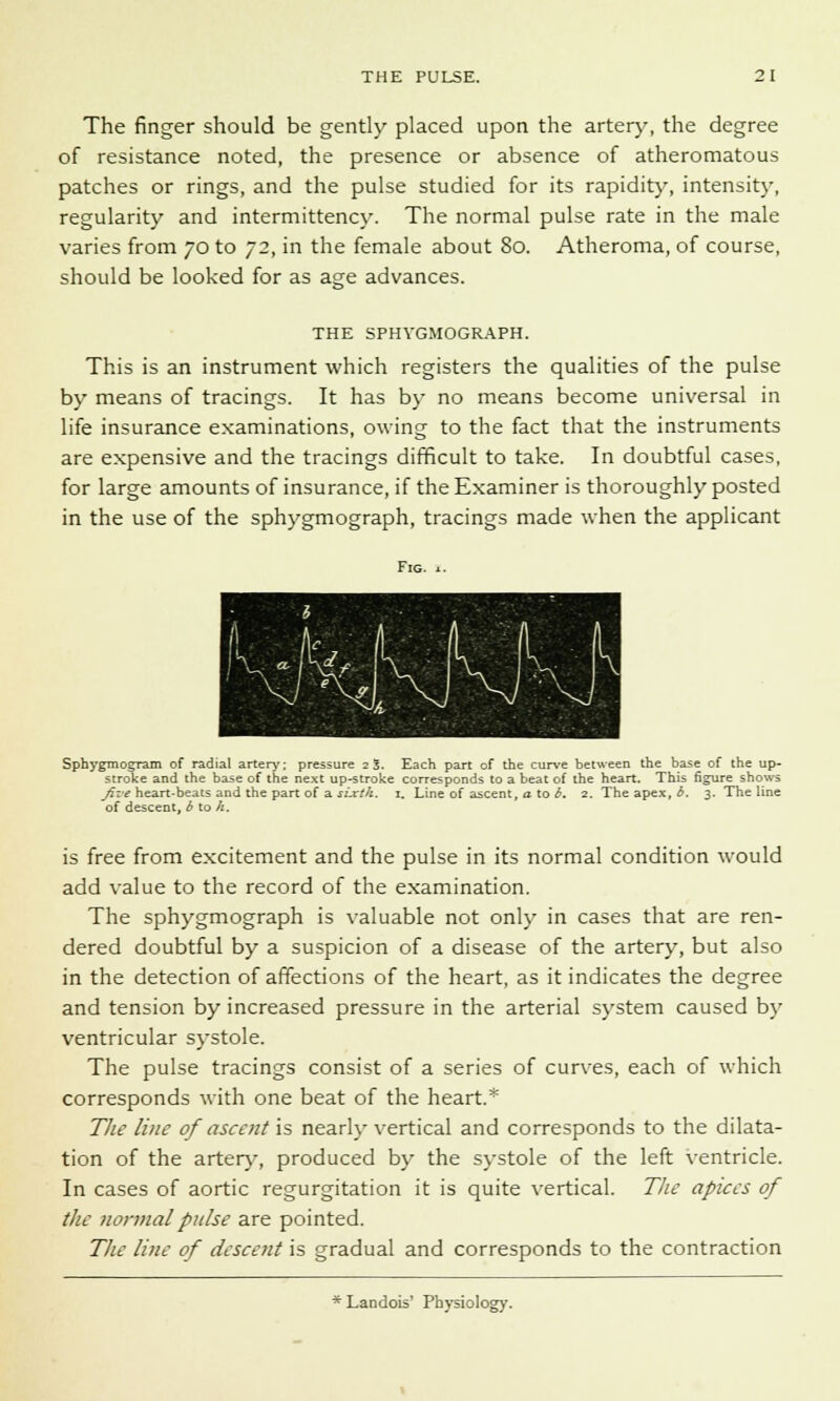 The finger should be gently placed upon the artery, the degree of resistance noted, the presence or absence of atheromatous patches or rings, and the pulse studied for its rapidity, intensity, regularity and intermittency. The normal pulse rate in the male varies from 70 to 72, in the female about 80. Atheroma, of course, should be looked for as age advances. THE SPHVGMOGRAPH. This is an instrument which registers the qualities of the pulse by means of tracings. It has by no means become universal in life insurance examinations, owing to the fact that the instruments are expensive and the tracings difficult to take. In doubtful cases, for large amounts of insurance, if the Examiner is thoroughly posted in the use of the sphygmograph, tracings made when the applicant Fig. *. SphygmogTam of radial artery: pressure 23. Each part of the curve between the base of the up- stroke and the base of the next up-stroke corresponds to a beat of the heart. This figure shows five heart-beats and the part of a sixth. 1. Line of ascent, a to b. 2. The apex, b. 3. The line of descent, b to k. is free from excitement and the pulse in its normal condition would add value to the record of the examination. The sphygmograph is valuable not only in cases that are ren- dered doubtful by a suspicion of a disease of the artery, but also in the detection of affections of the heart, as it indicates the degree and tension by increased pressure in the arterial system caused by ventricular systole. The pulse tracings consist of a series of curves, each of which corresponds with one beat of the heart.* The line of ascent is nearly vertical and corresponds to the dilata- tion of the artery, produced by the systole of the left ventricle. In cases of aortic regurgitation it is quite vertical. The apices of the normal pulse are pointed. The line of descent is gradual and corresponds to the contraction * Landois' Physiology.