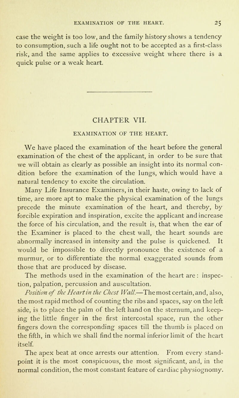 case the weight is too low, and the family history shows a tendency to consumption, such a life ought not to be accepted as a first-class risk, and the same applies to excessive weight where there is a quick pulse or a weak heart. CHAPTER VII. EXAMINATION OF THE HEART, We have placed the examination of the heart before the general examination of the chest of the applicant, in order to be sure that we will obtain as clearly as possible an insight into its normal con- dition before the examination of the lungs, which would have a natural tendency to excite the circulation. Many Life Insurance Examiners, in their haste, owing to lack of time, are more apt to make the physical examination of the lungs precede the minute examination of the heart, and thereby, by forcible expiration and inspiration, excite the applicant and increase the force of his circulation, and the result is, that when the ear of the Examiner is placed to the chest wall, the heart sounds are abnormally increased in intensity and the pulse is quickened. It would be impossible to directly pronounce the existence of a murmur, or to differentiate the normal exaggerated sounds from those that are produced by disease. The methods used in the examination of the heart are: inspec- tion, palpation, percussion and auscultation. Positionof the Heart in the Chest Wall.—The most certain, and, also, the most rapid method of counting the ribs and spaces, say on the left side, is to place the palm of the left hand on the sternum, and keep- ing the little finger in the first intercostal space, run the other fingers down the corresponding spaces till the thumb is placed on the fifth, in which we shall find the normal inferior limit of the heart itself. The apex beat at once arrests our attention. From every stand- point it is the most conspicuous, the most significant, and, in the normal condition, the most constant feature of cardiac physiognomy.