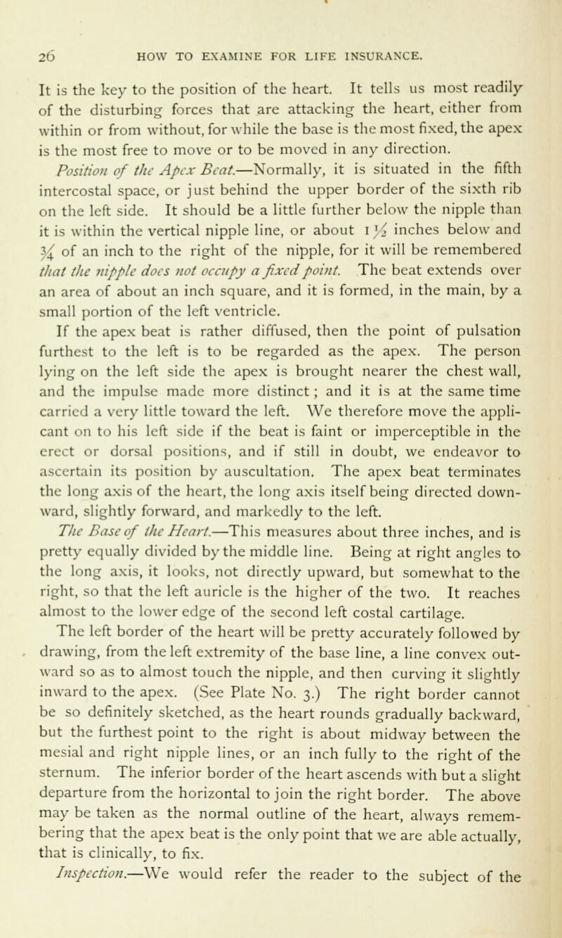 It is the key to the position of the heart. It tells us most readily of the disturbing forces that are attacking the heart, either from within or from without, for while the base is the most fixed, the apex is the most free to move or to be moved in any direction. Position of the Apex Beat.—Normally, it is situated in the fifth intercostal space, or just behind the upper border of the sixth rib on the left side. It should be a little further below the nipple than it is within the vertical nipple line, or about I '< inches below and $£ of an inch to the right of the nipple, for it will be remembered that the nipple does not occupy a fixed point. The beat extends over an area of about an inch square, and it is formed, in the main, by a small portion of the left ventricle. If the apex beat is rather diffused, then the point of pulsation furthest to the left is to be regarded as the apex. The person lying on the left side the apex is brought nearer the chest wall, and the impulse made more distinct; and it is at the same time carried a very little toward the left. We therefore move the appli- cant on to his left side if the beat is faint or imperceptible in the erect or dorsal positions, and if still in doubt, we endeavor to ascertain its position by auscultation. The apex beat terminates the long axis of the heart, the long axis itself being directed down- ward, slightly forward, and markedly to the left. 77/i- Base of the Heart.—This measures about three inches, and is pretty equally divided by the middle line. Being at right angles to the long axis, it looks, not directly upward, but somewhat to the right, so that the left auricle is the higher of the two. It reaches almost to the lower edge of the second left costal cartilage. The left border of the heart will be pretty accurately followed by drawing, from the left extremity of the base line, a line convex out- ward so as to almost touch the nipple, and then curving it slightly inward to the apex. (See Plate No. 3.) The right border cannot be so definitely sketched, as the heart rounds gradually backward, but the furthest point to the right is about midway between the mesial and right nipple lines, or an inch fully to the right of the sternum. The inferior border of the heart ascends with but a slight departure from the horizontal to join the right border. The above may be taken as the normal outline of the heart, always remem- bering that the apex beat is the only point that we are able actually, that is clinically, to fix. Inspection.—We would refer the reader to the subject of the