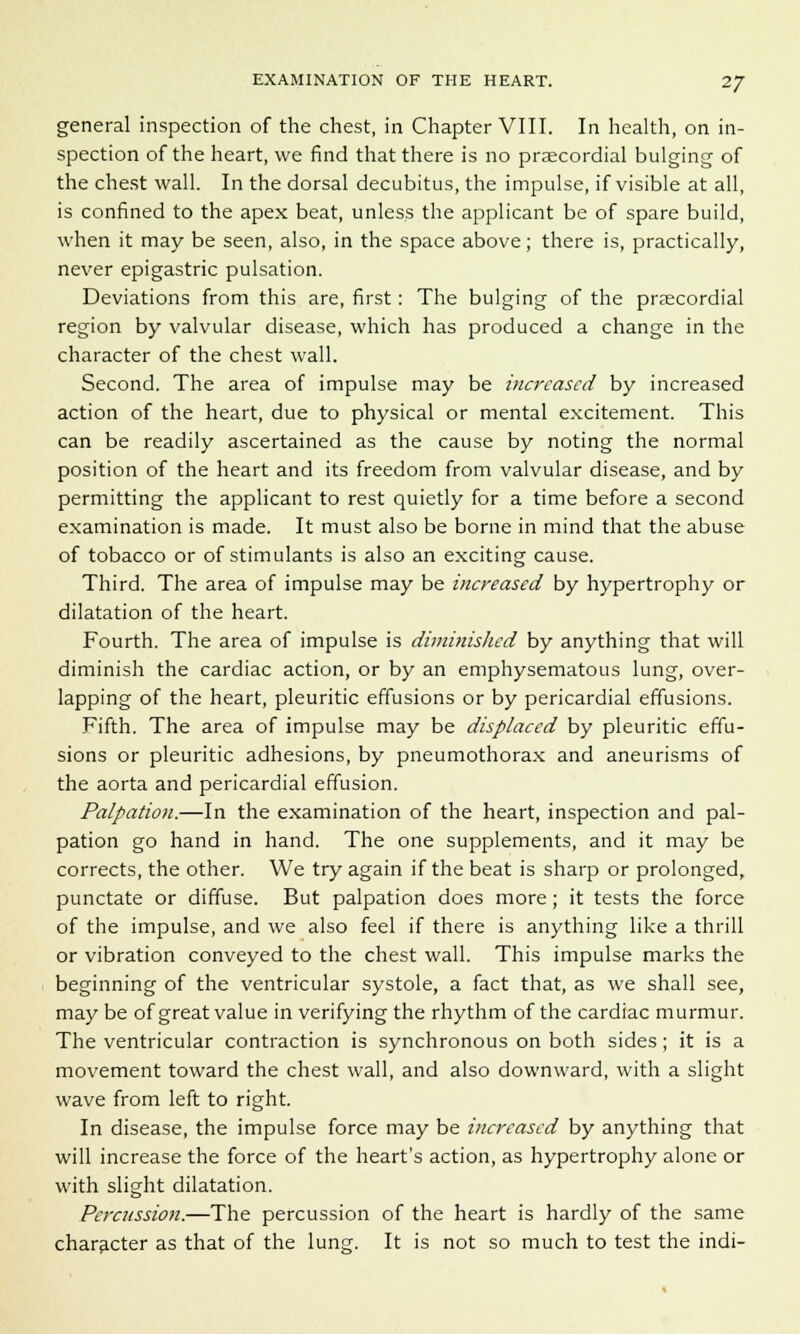 general inspection of the chest, in Chapter VIII. In health, on in- spection of the heart, we find that there is no praecordial bulging of the chest wall. In the dorsal decubitus, the impulse, if visible at all, is confined to the apex beat, unless the applicant be of spare build, when it may be seen, also, in the space above; there is, practically, never epigastric pulsation. Deviations from this are, first: The bulging of the praecordial region by valvular disease, which has produced a change in the character of the chest wall. Second. The area of impulse may be increased by increased action of the heart, due to physical or mental excitement. This can be readily ascertained as the cause by noting the normal position of the heart and its freedom from valvular disease, and by permitting the applicant to rest quietly for a time before a second examination is made. It must also be borne in mind that the abuse of tobacco or of stimulants is also an exciting cause. Third. The area of impulse may be increased by hypertrophy or dilatation of the heart. Fourth. The area of impulse is diminished by anything that will diminish the cardiac action, or by an emphysematous lung, over- lapping of the heart, pleuritic effusions or by pericardial effusions. Fifth. The area of impulse may be displaced by pleuritic effu- sions or pleuritic adhesions, by pneumothorax and aneurisms of the aorta and pericardial effusion. Palpation.—In the examination of the heart, inspection and pal- pation go hand in hand. The one supplements, and it may be corrects, the other. We try again if the beat is sharp or prolonged, punctate or diffuse. But palpation does more; it tests the force of the impulse, and we also feel if there is anything like a thrill or vibration conveyed to the chest wall. This impulse marks the beginning of the ventricular systole, a fact that, as we shall see, may be of great value in verifying the rhythm of the cardiac murmur. The ventricular contraction is synchronous on both sides; it is a movement toward the chest wall, and also downward, with a slight wave from left to right. In disease, the impulse force may be increased by anything that will increase the force of the heart's action, as hypertrophy alone or with slight dilatation. Percussion.—The percussion of the heart is hardly of the same character as that of the lung. It is not so much to test the indi-