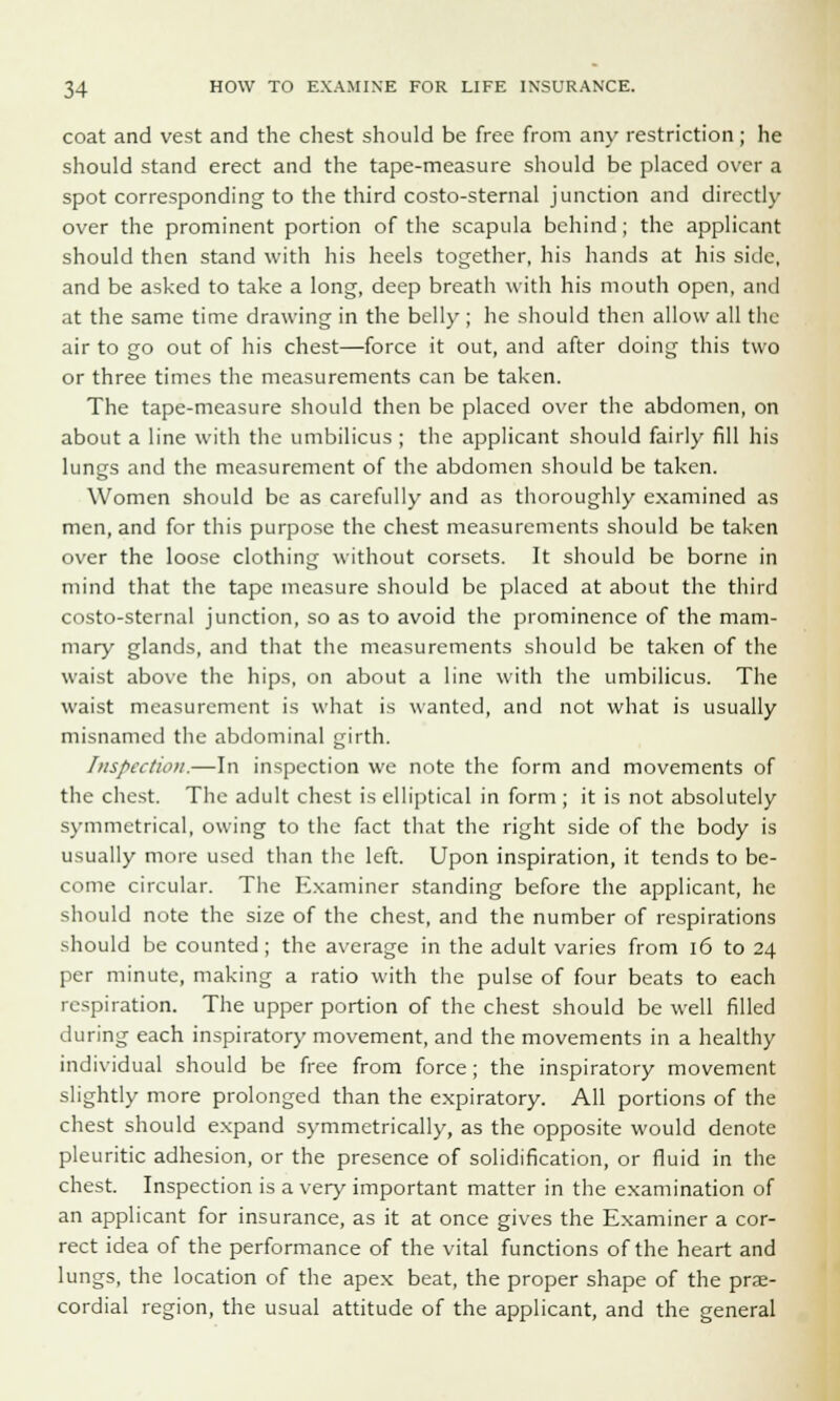 coat and vest and the chest should be free from any restriction; he should stand erect and the tape-measure should be placed over a spot corresponding to the third costo-sternal junction and directly over the prominent portion of the scapula behind; the applicant should then stand with his heels together, his hands at his side, and be asked to take a long, deep breath with his mouth open, and at the same time drawing in the belly ; he should then allow all the air to go out of his chest—force it out, and after doing this two or three times the measurements can be taken. The tape-measure should then be placed over the abdomen, on about a line with the umbilicus ; the applicant should fairly fill his lungs and the measurement of the abdomen should be taken. Women should be as carefully and as thoroughly examined as men, and for this purpose the chest measurements should be taken over the loose clothing without corsets. It should be borne in mind that the tape measure should be placed at about the third costo-sternal junction, so as to avoid the prominence of the mam- mary glands, and that the measurements should be taken of the waist above the hips, on about a line with the umbilicus. The waist measurement is what is wanted, and not what is usually misnamed the abdominal girth. Inspection.—In inspection we note the form and movements of the chest. The adult chest is elliptical in form ; it is not absolutely symmetrical, owing to the fact that the right side of the body is usually more used than the left. Upon inspiration, it tends to be- come circular. The Examiner standing before the applicant, he should note the size of the chest, and the number of respirations should be counted; the average in the adult varies from 16 to 24 per minute, making a ratio with the pulse of four beats to each respiration. The upper portion of the chest should be well filled during each inspiratory movement, and the movements in a healthy individual should be free from force; the inspiratory movement slightly more prolonged than the expiratory. All portions of the chest should expand symmetrically, as the opposite would denote pleuritic adhesion, or the presence of solidification, or fluid in the chest. Inspection is a very important matter in the examination of an applicant for insurance, as it at once gives the Examiner a cor- rect idea of the performance of the vital functions of the heart and lungs, the location of the apex beat, the proper shape of the pre- cordial region, the usual attitude of the applicant, and the general