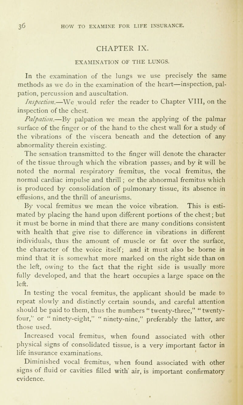 CHAPTER IX. EXAMINATION OF THE LUNGS. In the examination of the lungs we use precisely the same methods as we do in the examination of the heart—inspection, pal- pation, percussion and auscultation. Inspection.—We would refer the reader to Chapter VIII, on the inspection of the chest. Palpation.—By palpation we mean the applying of the palmar surface of the finger or of the hand to the chest wall for a study of the vibrations of the viscera beneath and the detection of any abnormality therein existing. The sensation transmitted to the finger will denote the character of the tissue through which the vibration passes, and by it will be noted the normal respiratory fremitus, the vocal fremitus, the normal cardiac impulse and thrill ; or the abnormal fremitus which is produced by consolidation of pulmonary tissue, its absence in effusions, and the thrill of aneurisms. By vocal fremitus we mean the voice vibration. This is esti- mated by placing the hand upon different portions of the chest; but it must be borne in mind that there are many conditions consistent with health that give rise to difference in vibrations in different individuals, thus the amount of muscle or fat over the surface, the character of the voice itself; and it must also be borne in mind that it is somewhat more marked on the right side than on the left, owing to the fact that the right side is usually more fully developed, and that the heart occupies a large space on the left. In testing the vocal fremitus, the applicant should be made to repeat slowly and distinctly certain sounds, and careful attention should be paid to them, thus the numbers  twenty-three,  twenty- four, or  ninety-eight,  ninety-nine, preferably the latter, are those used. Increased vocal fremitus, when found associated with other physical signs of consolidated tissue, is a very important factor in life insurance examinations. Diminished vocal fremitus, when found associated with other signs of fluid or cavities filled with' air, is important confirmatory evidence.