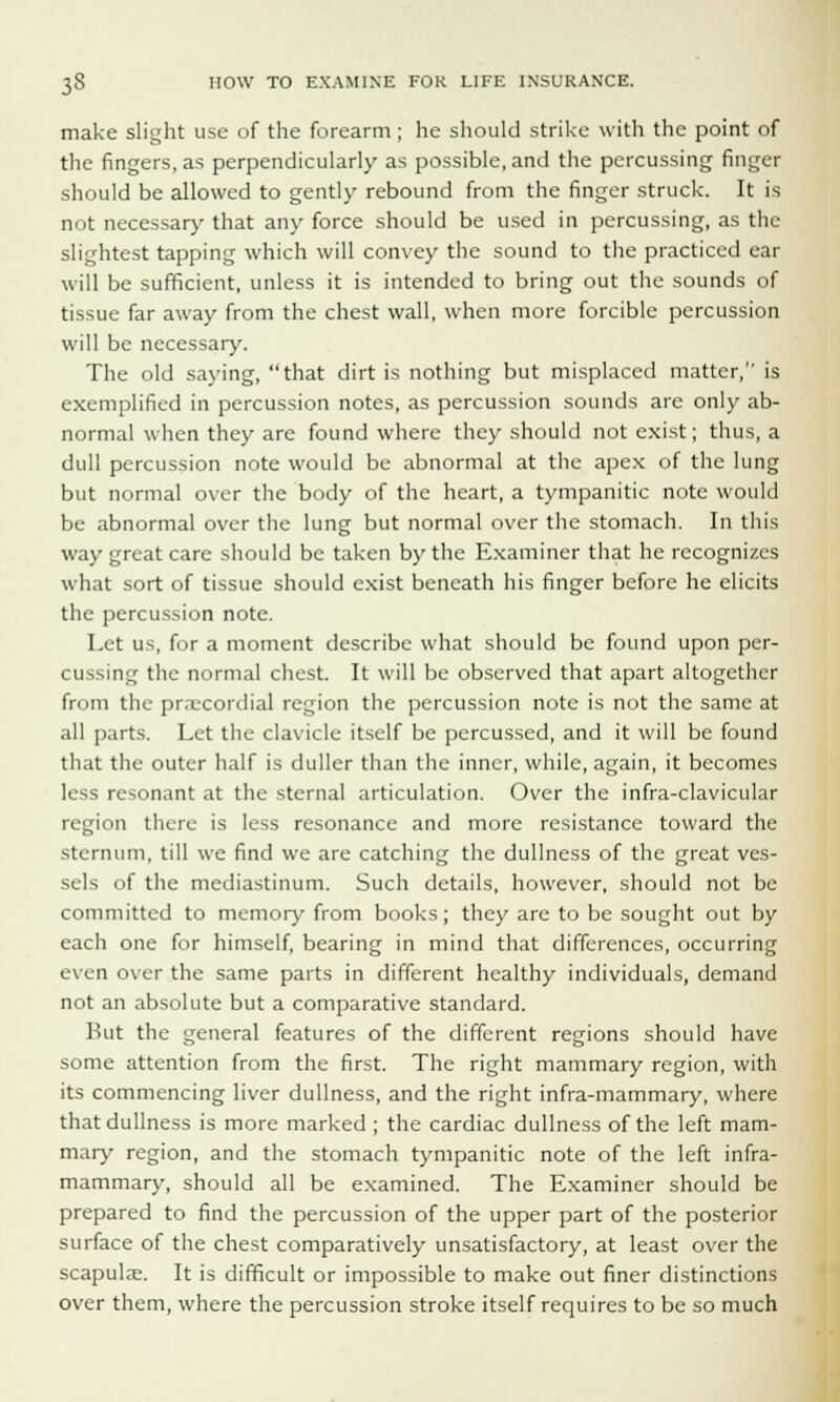make slight use of the forearm; he should strike with the point of the fingers, as perpendicularly as possible, and the percussing finger should be allowed to gently rebound from the finger struck. It is not necessary that any force should be used in percussing, as the slightest tapping which will convey the sound to the practiced ear will be sufficient, unless it is intended to bring out the sounds of tissue far away from the chest wall, when more forcible percussion will be necessary. The old saying, that dirt is nothing but misplaced matter, is exemplified in percussion notes, as percussion sounds are only ab- normal when they are found where they should not exist; thus, a dull percussion note would be abnormal at the apex of the lung but normal over the body of the heart, a tympanitic note would be abnormal over the lung but normal over the stomach. In this way great care should be taken by the Examiner that he recognizes what sort of tissue should exist beneath his finger before he elicits the percussion note. Let us, for a moment describe what should be found upon per- cussing the normal chest. It will be observed that apart altogether from the precordial region the percussion note is not the same at all parts. Let the clavicle itself be percussed, and it will be found that the outer half is duller than the inner, while, again, it becomes less resonant at the sternal articulation. Over the infra-clavicular region there is less resonance and more resistance toward the sternum, till we find we are catching the dullness of the great ves- sels of the mediastinum. Such details, however, should not be committed to memory from books; they are to be sought out by each one for himself, bearing in mind that differences, occurring even over the same parts in different healthy individuals, demand not an absolute but a comparative standard. Hut the general features of the different regions should have some attention from the first. The right mammary region, with its commencing liver dullness, and the right infra-mammary, where that dullness is more marked ; the cardiac dullness of the left mam- mary region, and the stomach tympanitic note of the left infra- mammary, should all be examined. The Examiner should be prepared to find the percussion of the upper part of the posterior surface of the chest comparatively unsatisfactory, at least over the scapulae. It is difficult or impossible to make out finer distinctions over them, where the percussion stroke itself requires to be so much