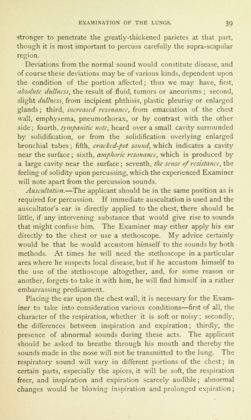 stronger to penetrate the greatly-thickened parietes at that part, though it is most important to percuss carefully the supra-scapular region. Deviations from the normal sound would constitute disease, and of course these deviations maybe of various kinds, dependent upon the condition of the portion affected ; thus we may have, first, absolute dullness, the result of fluid, tumors or aneurisms ; second, slight dullness, from incipient phthisis, plastic pleurisy or enlarged glands ; third, increased resonance, from emaciation of the chest wall, emphysema, pneumothorax, or by contrast with the other side ; fourth, tympanitic note, heard over a small cavity surrounded by solidification, or from the solidification overlying enlarged bronchial tubes; fifth, cracked-pot sound, which indicates a cavity near the surface; sixth, amphoric resonance, which is produced by a large cavity near the surface; seventh, the sense of resistance, the feeling of solidity upon percussing, which the experienced Examiner will note apart from the percussion sounds. Auscidtation.—The applicant should be in the same position as is required for percussion. If immediate auscultation is used and the auscultator's ear is directly applied to the chest, there should be little, if any intervening substance that would give rise to sounds that might confuse him. The Examiner may either apply his ear directly to the chest or use a stethoscope. My advice certainly would be that he would accustom himself to the sounds by both methods. At times he will need the stethoscope in a particular area where he suspects local disease, but if he accustom himself to the use of the stethoscope altogether, and, for some reason or another, forgets to take it with him, he will find himself in a rather embarrassing predicament. Placing the ear upon the chest wall, it is necessary for the Exam- iner to take into consideration various conditions—first of all, the character of the respiration, whether it is soft or noisy ; secondly, the differences between inspiration and expiration; thirdly, the presence of abnormal sounds during these acts. The applicant should be asked to breathe through his mouth and thereby the sounds made in the nose will not be transmitted to the lung. The respiratory sound will vary in different portions of the chest; in certain parts, especially the apices, it will be soft, the respiration freer, and inspiration and expiration scarcely audible; abnormal changes would be blowing inspiration and prolonged expiration;