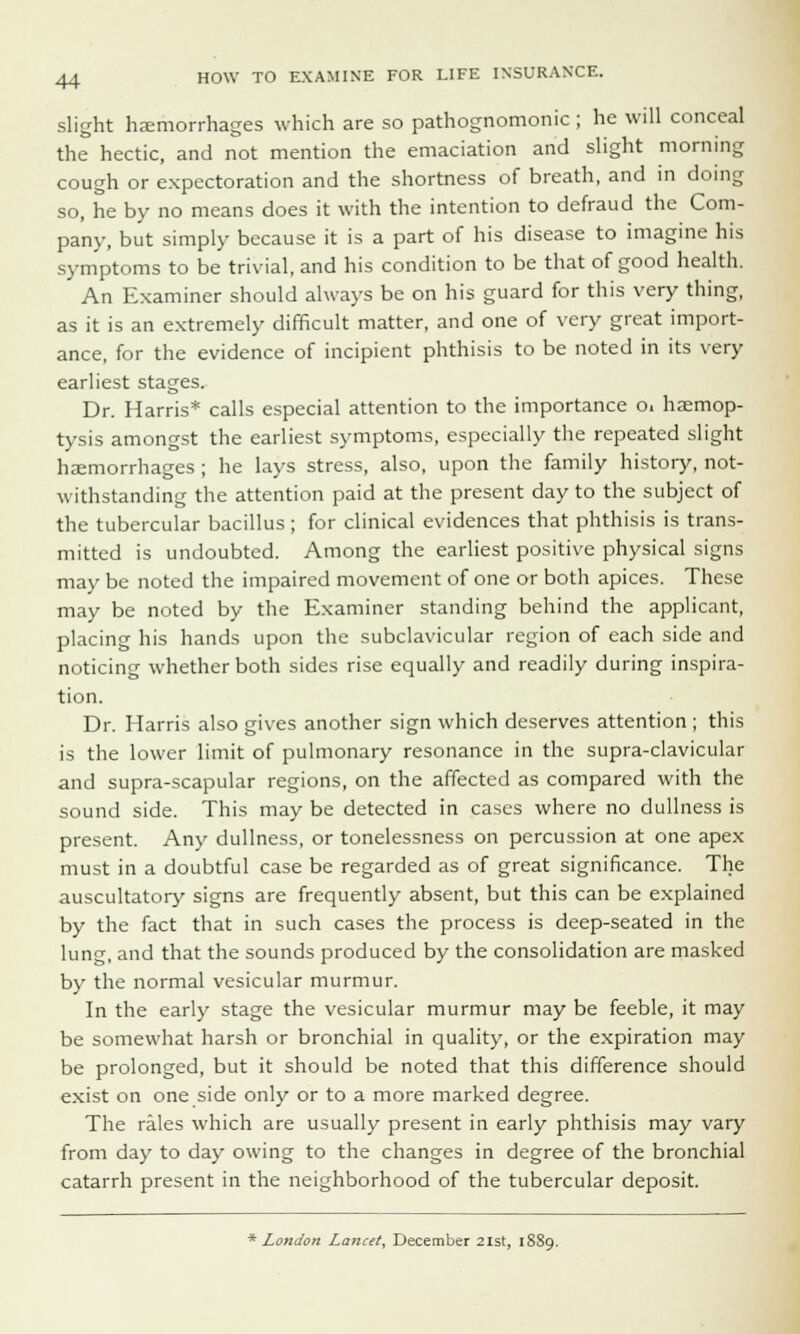 slight haemorrhages which are so pathognomonic ; he will conceal the hectic, and not mention the emaciation and slight morning cough or expectoration and the shortness of breath, and in doing so, he by no means does it with the intention to defraud the Com- pany, but simply because it is a part of his disease to imagine his symptoms to be trivial, and his condition to be that of good health. An Examiner should always be on his guard for this very thing, as it is an extremely difficult matter, and one of very great import- ance, for the evidence of incipient phthisis to be noted in its very earliest stages. Dr. Harris* calls especial attention to the importance Oi haemop- tysis amongst the earliest symptoms, especially the repeated slight hemorrhages ; he lays stress, also, upon the family history, not- withstanding the attention paid at the present day to the subject of the tubercular bacillus ; for clinical evidences that phthisis is trans- mitted is undoubted. Among the earliest positive physical signs may be noted the impaired movement of one or both apices. These may be noted by the Examiner standing behind the applicant, placing his hands upon the subclavicular region of each side and noticing whether both sides rise equally and readily during inspira- tion. Dr. Harris also gives another sign which deserves attention; this is the lower limit of pulmonary resonance in the supra-clavicular and supra-scapular regions, on the affected as compared with the sound side. This may be detected in cases where no dullness is present. Any dullness, or tonelessness on percussion at one apex must in a doubtful case be regarded as of great significance. The auscultatory signs are frequently absent, but this can be explained by the fact that in such cases the process is deep-seated in the lung, and that the sounds produced by the consolidation are masked by the normal vesicular murmur. In the early stage the vesicular murmur may be feeble, it may be somewhat harsh or bronchial in quality, or the expiration may be prolonged, but it should be noted that this difference should exist on one side only or to a more marked degree. The rales which are usually present in early phthisis may vary from day to day owing to the changes in degree of the bronchial catarrh present in the neighborhood of the tubercular deposit. * London Lancet, December 21st, 1889.