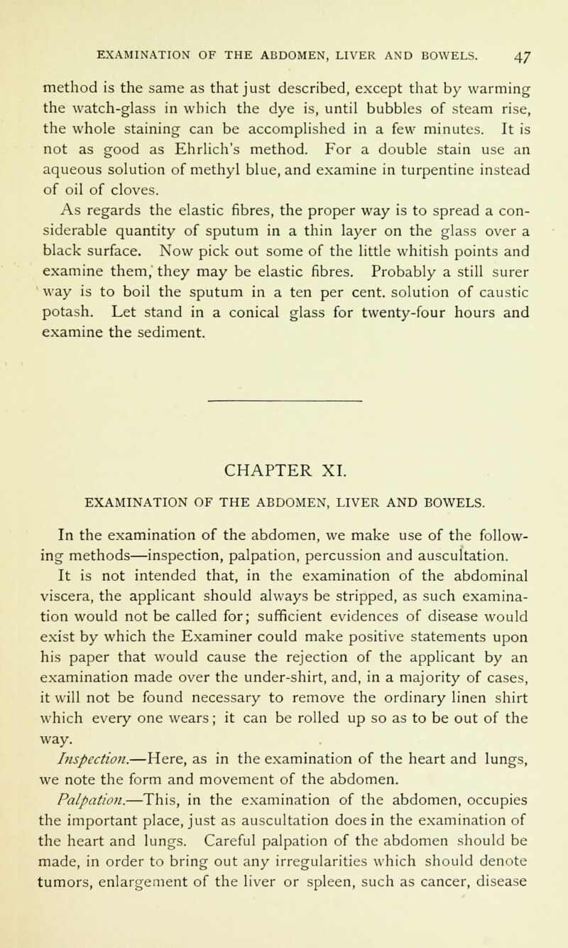 method is the same as that just described, except that by warming the watch-glass in which the dye is, until bubbles of steam rise, the whole staining can be accomplished in a few minutes. It is not as good as Ehrlich's method. For a double stain use an aqueous solution of methyl blue, and examine in turpentine instead of oil of cloves. As regards the elastic fibres, the proper way is to spread a con- siderable quantity of sputum in a thin layer on the glass over a black surface. Now pick out some of the little whitish points and examine them, they may be elastic fibres. Probably a still surer way is to boil the sputum in a ten per cent, solution of caustic potash. Let stand in a conical glass for twenty-four hours and examine the sediment. CHAPTER XI. EXAMINATION OF THE ABDOMEN, LIVER AND BOWELS. In the examination of the abdomen, we make use of the follow- ing methods—inspection, palpation, percussion and auscultation. It is not intended that, in the examination of the abdominal viscera, the applicant should always be stripped, as such examina- tion would not be called for; sufficient evidences of disease would exist by which the Examiner could make positive statements upon his paper that would cause the rejection of the applicant by an examination made over the under-shirt, and, in a majority of cases, it will not be found necessary to remove the ordinary linen shirt which every one wears; it can be rolled up so as to be out of the way. Inspection.—Here, as in the examination of the heart and lungs, we note the form and movement of the abdomen. Palpation.—This, in the examination of the abdomen, occupies the important place, just as auscultation does in the examination of the heart and lungs. Careful palpation of the abdomen should be made, in order to bring out any irregularities which should denote tumors, enlargement of the liver or spleen, such as cancer, disease
