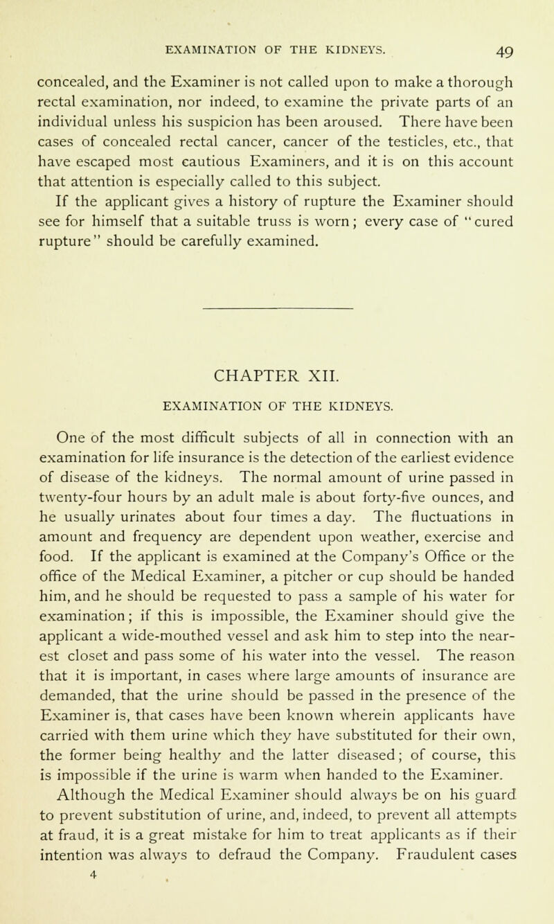 concealed, and the Examiner is not called upon to make a thorough rectal examination, nor indeed, to examine the private parts of an individual unless his suspicion has been aroused. There have been cases of concealed rectal cancer, cancer of the testicles, etc., that have escaped most cautious Examiners, and it is on this account that attention is especially called to this subject. If the applicant gives a history of rupture the Examiner should see for himself that a suitable truss is worn ; every case of cured rupture should be carefully examined. CHAPTER XII. EXAMINATION OF THE KIDNEYS. One of the most difficult subjects of all in connection with an examination for life insurance is the detection of the earliest evidence of disease of the kidneys. The normal amount of urine passed in twenty-four hours by an adult male is about forty-five ounces, and he usually urinates about four times a day. The fluctuations in amount and frequency are dependent upon weather, exercise and food. If the applicant is examined at the Company's Office or the office of the Medical Examiner, a pitcher or cup should be handed him, and he should be requested to pass a sample of his water for examination; if this is impossible, the Examiner should give the applicant a wide-mouthed vessel and ask him to step into the near- est closet and pass some of his water into the vessel. The reason that it is important, in cases where large amounts of insurance are demanded, that the urine should be passed in the presence of the Examiner is, that cases have been known wherein applicants have carried with them urine which they have substituted for their own, the former being healthy and the latter diseased; of course, this is impossible if the urine is warm when handed to the Examiner. Although the Medical Examiner should always be on his guard to prevent substitution of urine, and, indeed, to prevent all attempts at fraud, it is a great mistake for him to treat applicants as if their intention was always to defraud the Company. Fraudulent cases 4