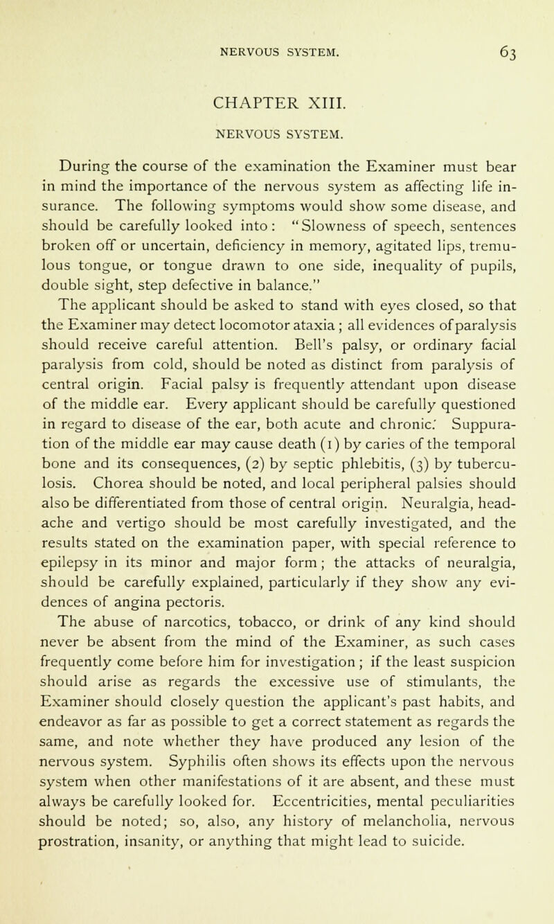 CHAPTER XIII. NERVOUS SYSTEM. During the course of the examination the Examiner must bear in mind the importance of the nervous system as affecting life in- surance. The following symptoms would show some disease, and should be carefully looked into: Slowness of speech, sentences broken off or uncertain, deficiency in memory, agitated lips, tremu- lous tongue, or tongue drawn to one side, inequality of pupils, double sight, step defective in balance. The applicant should be asked to stand with eyes closed, so that the Examiner may detect locomotor ataxia; all evidences of paralysis should receive careful attention. Bell's palsy, or ordinary facial paralysis from cold, should be noted as distinct from paralysis of central origin. Facial palsy is frequently attendant upon disease of the middle ear. Every applicant should be carefully questioned in regard to disease of the ear, both acute and chronic' Suppura- tion of the middle ear may cause death (i) by caries of the temporal bone and its consequences, (2) by septic phlebitis, (3) by tubercu- losis. Chorea should be noted, and local peripheral palsies should also be differentiated from those of central origin. Neuralgia, head- ache and vertigo should be most carefully investigated, and the results stated on the examination paper, with special reference to epilepsy in its minor and major form; the attacks of neuralgia, should be carefully explained, particularly if they show any evi- dences of angina pectoris. The abuse of narcotics, tobacco, or drink of any kind should never be absent from the mind of the Examiner, as such cases frequently come before him for investigation; if the least suspicion should arise as regards the excessive use of stimulants, the Examiner should closely question the applicant's past habits, and endeavor as far as possible to get a correct statement as regards the same, and note whether they have produced any lesion of the nervous system. Syphilis often shows its effects upon the nervous system when other manifestations of it are absent, and these must always be carefully looked for. Eccentricities, mental peculiarities should be noted; so, also, any history of melancholia, nervous prostration, insanity, or anything that might lead to suicide.