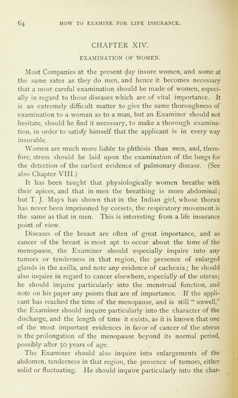 CHAPTER XIV. EXAMINATION OF WOMEN. Most Companies at the present day insure women, and some at the same rates as they do men, and hence it becomes necessary that a most careful examination should be made of women, especi- ally in regard to those diseases which are of vital importance. It is an extremely difficult matter to give the same thoroughness of examination to a woman as to a man, but an Examiner should not hesitate, should he find it necessary, to make a thorough examina- tion, in order to satisfy himself that the applicant is in every way insurable. Women are much more liable to phthisis than men, and, there- fore, stress should be laid upon the examination of the lungs for the detection of the earliest evidence of pulmonary disease. (See also Chapter VIII.) It has been taught that physiologically women breathe with their apices, and that in men the breathing is more abdominal; but T. J. Mays has shown that in the Indian girl, whose thorax has never been imprisoned by corsets, the respiratory movement is the same as that in men. This is interesting from a life insurance point of view. Diseases of the breast are often of great importance, and as cancer of the breast is most apt to occur about the time of the menopause, the Examiner should especially inquire into any tumors or tenderness in that region, the presence of enlarged glands in the axilla, and note any evidence of cachexia; he should also inquire in regard to cancer elsewhere, especially of the uterus; he should inquire particularly into the menstrual function, and note on his paper any points that are of importance. If the appli- cant has reached the time of the menopause, and is still  unwell, the Examiner should inquire particularly into the character of the discharge, and the length of time it exists, as it is known that one of the most important evidences in favor of cancer of the uterus is the prolongation of the menopause beyond its normal period, possibly after 50 years of age. The Examiner should also inquire into enlargements of the abdomen, tenderness in that region, the presence of tumors, either solid or fluctuating. He should inquire particularly into the char-