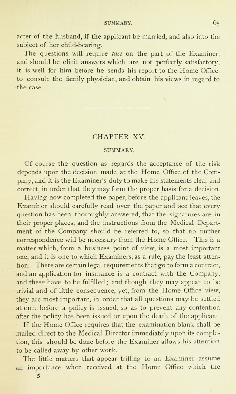 acter of the husband, if the applicant be married, and also into the subject of her child-bearing. The questions will require tact on the part of the Examiner, and should he elicit answers which are not perfectly satisfactory, it is well for him before he sends his report to the Home Office, to consult the family physician, and obtain his views in regard to the case. CHAPTER XV. SUMMARY. Of course the question as regards the acceptance of the risk depends upon the decision made at the Home Office of the Com- pany, and it is the Examiner's duty to make his statements clear and correct, in order that they may form the proper basis for a decision. Having now completed the paper, before the applicant leaves, the Examiner should carefully read over the paper and see that every question has been thoroughly answered, that the signatures are in their proper places, and the instructions from the Medical Depart- ment of the Company should be referred to, so that no further correspondence will be necessary from the Home Office. This is a matter which, from a business point of view, is a most important one, and it is one to which Examiners, as a rule, pay the least atten- tion. There are certain legal requirements that go to form a contract, and an application for insurance is a contract with the Company, and these have to be fulfilled; and though they may appear to be trivial and of little consequence, yet, from the Home Office view, they are most important, in order that all questions may be settled at once before a policy is issued, so as to prevent any contention after the policy has been issued or upon the death of the applicant. If the Home Office requires that the examination blank shall be mailed direct to the Medical Director immediately upon its comple- tion, this should be done before the Examiner allows his attention to be called away by other work. The little matters that appear trifling to an Examiner assume an importance when received at the Home Office which the 5