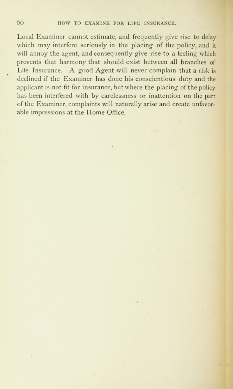 Local Examiner cannot estimate, and frequently give rise to delay which may interfere seriously in the placing of the policy, and it will annoy the agent, and consequently give rise to a feeling which prevents that harmony that should exist between all branches of Life Insurance. A good Agent will never complain that a risk is declined if the Examiner has done his conscientious duty and the applicant is not fit for insurance, but where the placing of the policy- has been interfered with by carelessness or inattention on the part of the Examiner, complaints will naturally arise and create unfavor- able impressions at the Home Office.