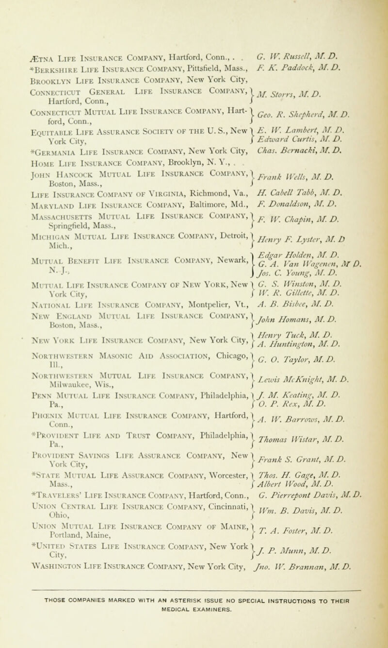 ./Etna Life Insurance Company, Hartford, Conn., . G. ' Russell, M. D. ♦Berkshire Life Insurance Company, Pittsfield, Mass., /•'. K. Paddock, M.D. Brooklyn Life Insurance Company, New York City, Connecticut General Life Insurance Company, 1 M St0/TS ^ D Hartford, Conn., I ( toNNl i TICUT Mutual Life Insurance Company, Hart-1 G(o R skep/kerdt M D ford, Conn., J EQUITABLE Life Assurance Society of the U.S., New! E. W. Lambert, AI. D. York City, J Edward Curtis, M. D. •Germania Life Insurance Company, New York City, Chas. Bcmacki,At.D. Home Life Insurance Company, Brooklyn, N. Y.,, John Hancock Mutual Life Insurance Company,» jpran/^ wefct m.D. Boston, Mass., J Lin [nsi (t U* E Company OF VIRGINIA, Richmond, Va., //. Cabell Tabb, M. D. Maryland Life Insurance Company, Baltimore, Md., p. Donaldson, AI. D. Massachusetts Mutual Life Insurance Company, 1 ^ W. Chopin M.D. Springfield, Mass., I Michigan Mutual Life Insi rance Company, Detroit, \ ffenry p iySter AI. D Mich., J ,. , I Edgar Holden, AI. D. \li ii \i BeNEFII LIFE Ism kance Company, Newark, I G A yan wagenent fif pm -v J> \jos. C. Young, M. II Mutua] Lifi Insurance Company of New York, New 1 G. S. Winston,M.D. York City, J '. R. Gillette, AID. National Life Insurance Company, Montpelier, Vt, A. B. Bisbee, M. D. New England Mutual Life Insurance Company, \ h Jf M D Boston, Mass., i J New York Life Insurance Company, New York City, > a Huntinrton M.D Northwestern Masonic Aid Association, Chicago,\q q Tavlor M.D Northwestern Mutual Life Insurance Company,! , ■ nr z- •.,,. », ,. Milwaukee, \\ is., J l'i\\ Mi ii ai. Life Insurance Company, Philadelphia,\J. M. Keating, M. D. Pa., / O. P. Rex, AI. D. Phcenlx Mi ruAL Life Insurance Company, Hartford,l . ,,, d ...,s <\/d Conn., j Provident Life and Trust Company, Philadelphia,! w wistar.M.D. l.i . J Provident Savings Lifi Assurance Company, New) ,. , ,■ r- , nr n „,/-... ' > prank S. Grant, AI. D. \ ork C ity, J *Stai i Mi ruAL Life ASSURANCE Company', Worcester, 1 Thos. H. Gage, AI. D. Mass., )Albert Wood, M.D. *Tkayi i i rs' Life INSURANCE Company, Hartford, Conn., G. Pierrepont Davis, M.D. Union Central Life Insurance Company, Cincinnati,l ,,. „ r> nr n , „ ■ ' y Wm. B. Davis, AI. D. Ohio, ' Union Mutual Life Insurance Company of Maine,! „ . r . ,rn i, ., j \, • ' > T. A. roster, AI. D. Portland, Maine, J ' •United states Life Insurance Company, New York1 , „ ,, ,r n Cj[v W. P. Ahtnn, M. D. Washington Life Insurance Company, New York City, Jno. II'. Brannan, AI. D. THOSE COMPANIES MARKED WITH AN ASTERISK ISSUE NO SPECIAL INSTRUCTIONS TO THEIR MEDICAL EXAMINERS.