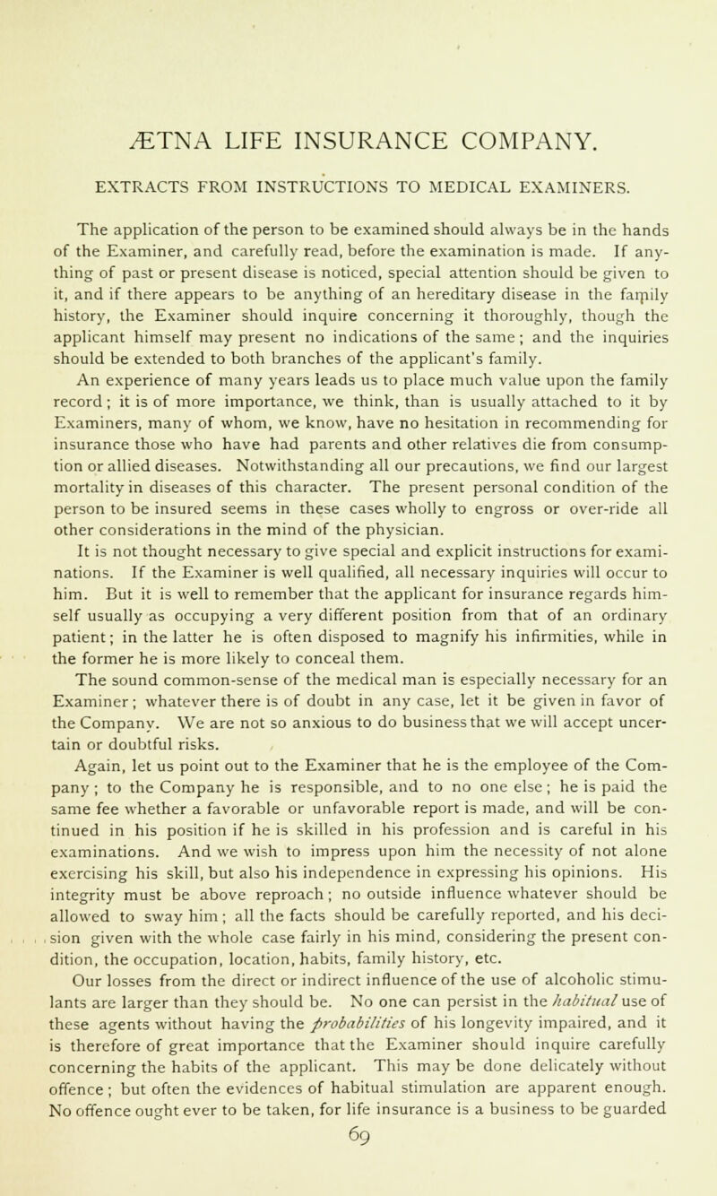 EXTRACTS FROM INSTRUCTIONS TO MEDICAL EXAMINERS. The application of the person to be examined should always be in the hands of the Examiner, and carefully read, before the examination is made. If any- thing of past or present disease is noticed, special attention should be given to it, and if there appears to be anything of an hereditary disease in the faipily history, the Examiner should inquire concerning it thoroughly, though the applicant himself may present no indications of the same; and the inquiries should be extended to both branches of the applicant's family. An experience of many years leads us to place much value upon the family record; it is of more importance, we think, than is usually attached to it by Examiners, many of whom, we know, have no hesitation in recommending for insurance those who have had parents and other relatives die from consump- tion or allied diseases. Notwithstanding all our precautions, we find our largest mortality in diseases of this character. The present personal condition of the person to be insured seems in these cases wholly to engross or over-ride all other considerations in the mind of the physician. It is not thought necessary to give special and explicit instructions for exami- nations. If the Examiner is well qualified, all necessary inquiries will occur to him. But it is well to remember that the applicant for insurance regards him- self usually as occupying a very different position from that of an ordinary patient; in the latter he is often disposed to magnify his infirmities, while in the former he is more likely to conceal them. The sound common-sense of the medical man is especially necessary for an Examiner; whatever there is of doubt in any case, let it be given in favor of the Company. We are not so anxious to do business that we will accept uncer- tain or doubtful risks. Again, let us point out to the Examiner that he is the employee of the Com- pany ; to the Company he is responsible, and to no one else; he is paid the same fee whether a favorable or unfavorable report is made, and will be con- tinued in his position if he is skilled in his profession and is careful in his examinations. And we wish to impress upon him the necessity of not alone exercising his skill, but also his independence in expressing his opinions. His integrity must be above reproach; no outside influence whatever should be allowed to sway him; all the facts should be carefully reported, and his deci- sion given with the whole case fairly in his mind, considering the present con- dition, the occupation, location, habits, family history, etc. Our losses from the direct or indirect influence of the use of alcoholic stimu- lants are larger than they should be. No one can persist in the habitual use of these agents without having the probabilities of his longevity impaired, and it is therefore of great importance that the Examiner should inquire carefully concerning the habits of the applicant. This may be done delicately without offence ; but often the evidences of habitual stimulation are apparent enough. No offence ought ever to be taken, for life insurance is a business to be guarded