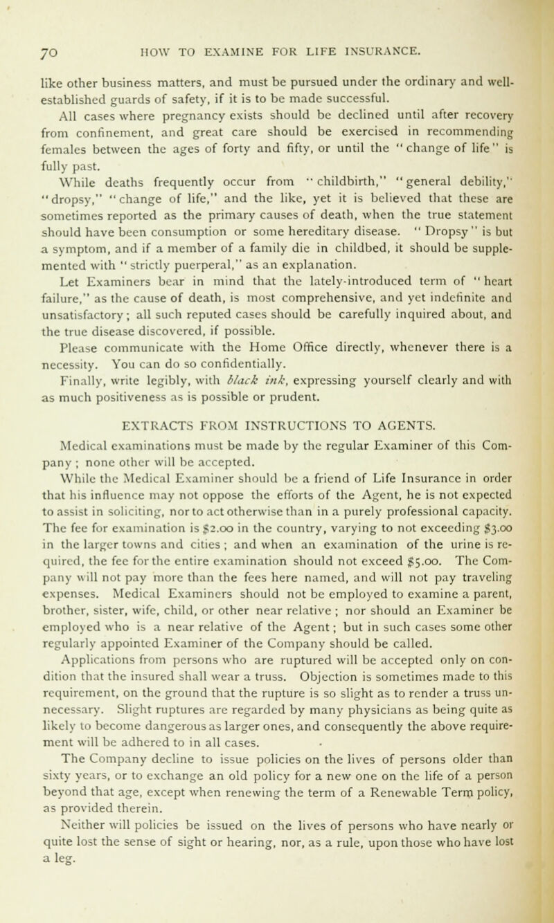 like other business matters, and must be pursued under the ordinary and well- established guards of safety, if it is to be made successful. All cases where pregnancy exists should be declined until after recovery from confinement, and great care should be exercised in recommending females between the ages of forty and fifty, or until the change of life is fully past. While deaths frequently occur from childbirth, general debility,'' dropsy, change of life, and the like, yet it is believed that these are sometimes reported as the primary causes of death, when the true statement should have been consumption or some hereditary disease.  Dropsy is but a symptom, and if a member of a family die in childbed, it should be supple- mented with  strictly puerperal, as an explanation. Let Examiners bear in mind that the lately-introduced term of  heart failure, as the cause of death, is most comprehensive, and yet indefinite and unsatisfactory; all such reputed cases should be carefully inquired about, and the true disease discovered, if possible. Please communicate with the Home Office directly, whenever there is a necessity. You can do so confidentially. Finally, write legibly, with black ink, expressing yourself clearly and with as much positiveness as is possible or prudent. EXTRACTS FROM INSTRUCTIONS TO AGENTS. Medical examinations must be made by the regular Examiner of this Com- pany ; none other will be accepted. While the Medical Examiner should lie a friend of Life Insurance in order that his influence may not oppose the efforts of the Agent, he is not expected to assist in soliciting, nor to act otherwise than in a purely professional capacity. The fee for examination is 52.00 in the country, varying to not exceeding $3.00 in the larger towns and cities; and when an examination of the urine is re- quired, the fee for the entire examination should not exceed $5.00. The Com- pany will not pay more than the fees here named, and will not pay traveling expenses. Medical Examiners should not be employed to examine a parent, brother, sister, wife, child, or other near relative ; nor should an Examiner be employed who is a near relative of the Agent; but in such cases some other regularly appointed Examiner of the Company should be called. Applications from persons who are ruptured will be accepted only on con- dition that the insured shall wear a truss. Objection is sometimes made to this requirement, on the ground that the rupture is so slight as to render a truss un- necessary. Slight ruptures are regarded by many physicians as being quite as likely to become dangerous as larger ones, and consequently the above require- ment will be adhered to in all cases. The Company decline to issue policies on the lives of persons older than sixty years, or to exchange an old policy for a new one on the life of a person beyond that age, except when renewing the term of a Renewable Term policy, as provided therein. Neither will policies be issued on the lives of persons who have nearly or quite lost the sense of sight or hearing, nor, as a rule, upon those who have lost a leg.