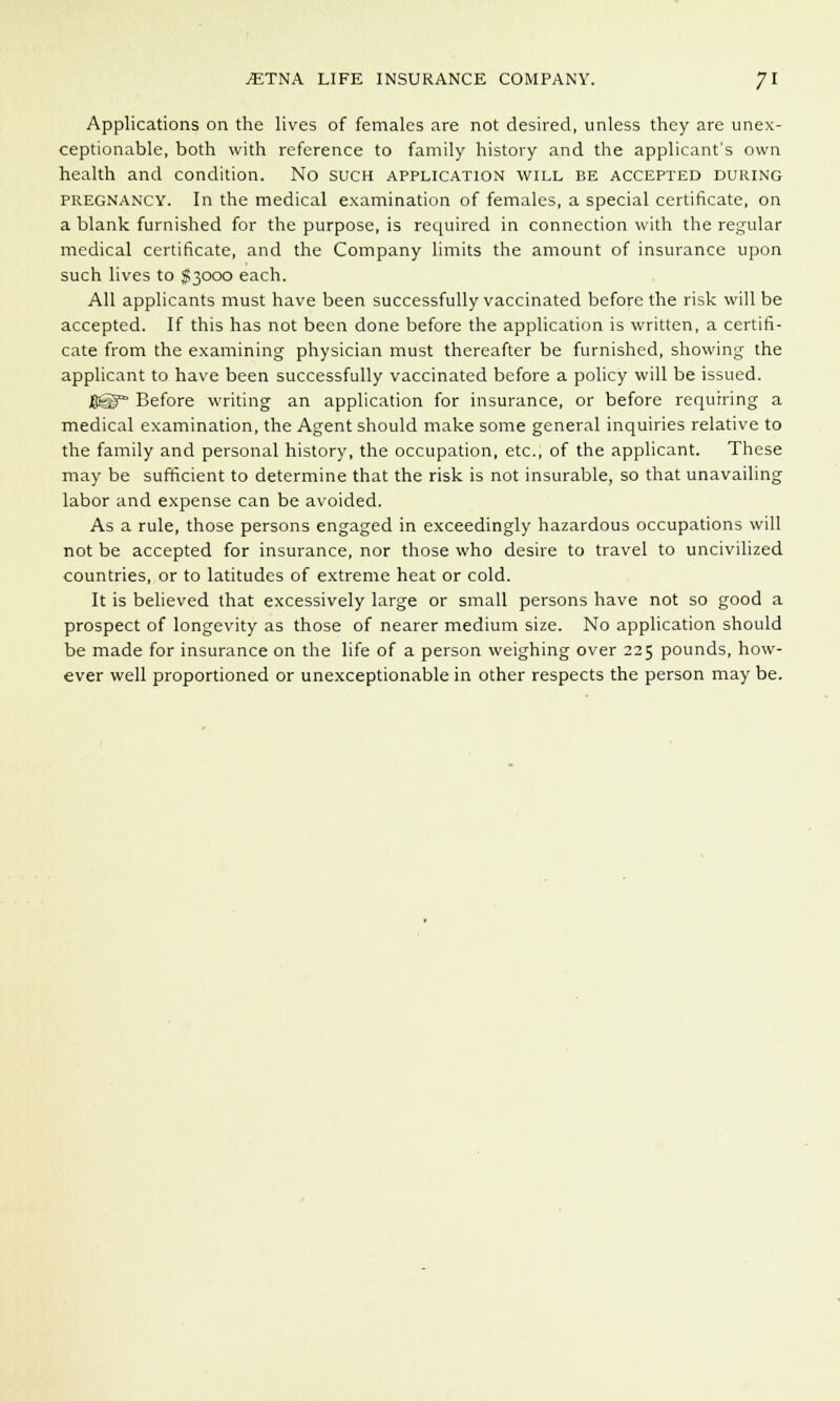 Applications on the lives of females are not desired, unless they are unex- ceptionable, both with reference to family history and the applicant's own health and condition. No such application will be accepted during pregnancy. In the medical examination of females, a special certificate, on a blank furnished for the purpose, is required in connection with the regular medical certificate, and the Company limits the amount of insurance upon such lives to $3000 each. All applicants must have been successfully vaccinated before the risk will be accepted. If this has not been done before the application is written, a certifi- cate from the examining physician must thereafter be furnished, showing the applicant to have been successfully vaccinated before a policy will be issued. flgp- Before writing an application for insurance, or before requiring a medical examination, the Agent should make some general inquiries relative to the family and personal history, the occupation, etc., of the applicant. These may be sufficient to determine that the risk is not insurable, so that unavailing labor and expense can be avoided. As a rule, those persons engaged in exceedingly hazardous occupations will not be accepted for insurance, nor those who desire to travel to uncivilized countries, or to latitudes of extreme heat or cold. It is believed that excessively large or small persons have not so good a prospect of longevity as those of nearer medium size. No application should be made for insurance on the life of a person weighing over 225 pounds, how- ever well proportioned or unexceptionable in other respects the person may be.