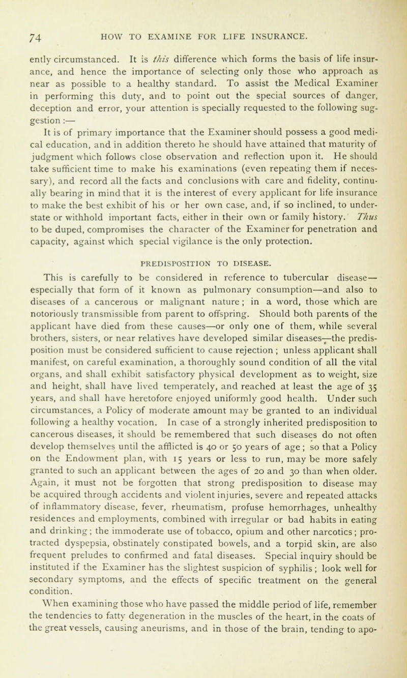 ently circumstanced. It is this difference which forms the basis of life insur- ance, and hence the importance of selecting only those who approach as near as possible to a healthy standard. To assist the Medical Examiner in performing this duty, and to point out the special sources of danger, deception and error, your attention is specially requested to the following sug- gestion :— It is of primary importance that the Examiner should possess a good medi- cal education, and in addition thereto he should have attained that maturity of judgment which follows close observation and reflection upon it. He should take sufficient time to make his examinations (even repeating them if neces- sary), and record all the facts and conclusions with care and fidelity, continu- ally bearing in mind that it is the interest of every applicant for life insurance to make the best exhibit of his or her own case, and, if so inclined, to under- state or withhold important facts, either in their own or family history. Thus to be duped, compromises the character of the Examiner for penetration and capacity, against which special vigilance is the only protection. PREDISPOSITION TO DISEASE. This is carefully to be considered in reference to tubercular disease— especially that form of it known as pulmonary consumption—and also to diseases of a cancerous or malignant nature ; in a word, those which are notoriously transmissible from parent to offspring. Should both parents of the applicant have died from these causes—or only one of them, while several brothers, sisters, or near relatives have developed similar diseases—the predis- position must be considered sufficient to cause rejection; unless applicant shall manifest, on careful examination, a thoroughly sound condition of all the vital organs, and shall exhibit satisfactory physical development as to weight, size and height, shall have lived temperately, and reached at least the age of 35 years, and shall have heretofore enjoyed uniformly good health. Under such circumstances, a Policy of moderate amount may be granted to an individual following a healthy vocation. In case of a strongly inherited predisposition to cancerous diseases, it should be remembered that such diseases do not often develop themselves until the afflicted is 40 or 50 years of age; so that a Policy on the Endowment plan, with 15 years or less to run, may be more safely granted to such an applicant between the ages of 20 and 30 than when older. Again, it must not be forgotten that strong predisposition to disease may be acquired through accidents and violent injuries, severe and repeated attacks of inflammatory disease, fever, rheumatism, profuse hemorrhages, unhealthy residences and employments, combined with irregular or bad habits in eating and drinking; the immoderate use of tobacco, opium and other narcotics; pro- tracted dyspepsia, obstinately constipated bowels, and a torpid skin, are also frequent preludes to confirmed and fatal diseases. Special inquiry should be instituted if the Examiner has the slightest suspicion of syphilis; look well for secondary symptoms, and the effects of specific treatment on the general condition. ■When examining those who have passed the middle period of life, remember the tendencies to fatty degeneration in the muscles of the heart, in the coats of the great vessels, causing aneurisms, and in those of the brain, tending to apo-