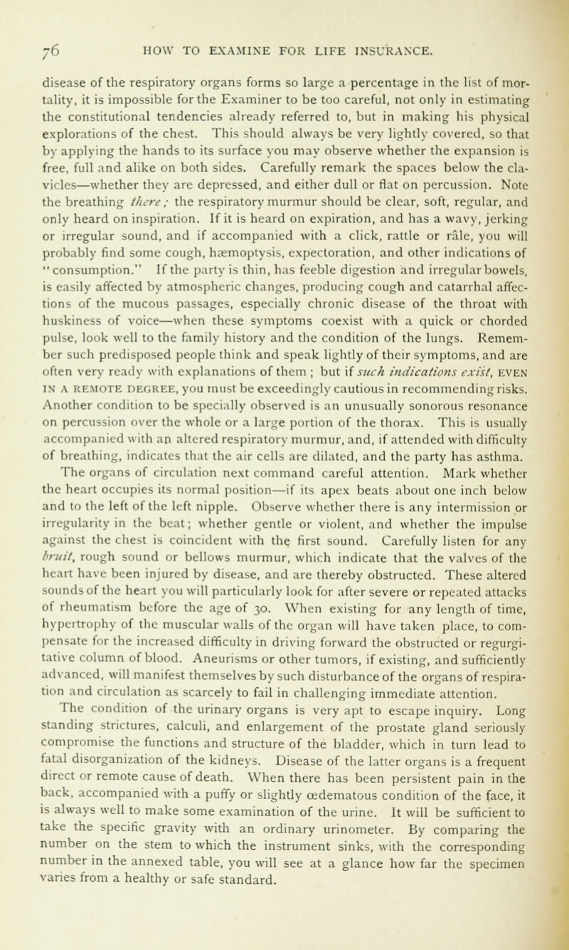 disease of the respiratory organs forms so large a percentage in the list of mor- tality, it is impossible for the Examiner to be too careful, not only in estimating the constitutional tendencies already referred to, but in making his physical explorations of the chest. This should always be very lightly covered, so that by applying the hands to its surface you may observe whether the expansion is free, full and alike on both sides. Carefully remark the spaces below the cla- vicles—whether they are depressed, and either dull or flat on percussion. Note the breathing there ; the respiratory murmur should be clear, soft, regular, and only heard on inspiration. If it is heard on expiration, and has a wavy, jerking or irregular sound, and if accompanied with a click, rattle or rale, you will probably find some cough, haemoptysis, expectoration, and other indications of consumption. If the party is thin, has feeble digestion and irregular bowels, is easily affected by atmospheric changes, producing cough and catarrhal affec- tions of the mucous passages, especially chronic disease of the throat with huskiness of voice—when these symptoms coexist with a quick or chorded pulse, look well to the family history and the condition of the lungs. Remem- ber such predisposed people think and speak lightly of their symptoms, and are often very ready with explanations of them ; but if such indications exist, even in A kkmote degree, you must be exceedingly cautious in recommending risks. Another condition to be specially observed is an unusually sonorous resonance on percussion over the whole or a large portion of the thorax. This is usually accompanied with an altered respiratory murmur, and, if attended with difficulty of breathing, indicates that the air cells are dilated, and the party has asthma. The organs of circulation next command careful attention. Mark whether the heart occupies its normal position—if its apex beats about one inch below and to the left of the left nipple. Observe whether there is any intermission or irregularity in the beat; whether gentle or violent, and whether the impulse against the chest is coincident with the first sound. Carefully listen for any bruit, rough sound or bellows murmur, which indicate that the valves of the heart have been injured by disease, and are thereby obstructed. These altered sounds of the heart you will particularly look for after severe or repeated attacks of rheumatism before the age of 30. When existing for any length of time, hypertrophy of the muscular walls of the organ will have taken place, to com- pensate for the increased difficulty in driving forward the obstructed or regurgi- tative column of blood. Aneurisms or other tumors, if existing, and sufficiently advanced, will manifest themselves by such disturbance of the organs of respira- tion and circulation as scarcely to fail in challenging immediate attention. The condition of the urinary organs is very apt to escape inquiry. Long standing strictures, calculi, and enlargement of the prostate gland seriously compromise the functions and structure of the bladder, which in turn lead to fatal disorganization of the kidneys. Disease of the latter organs is a frequent direct or remote cause of death. When there has been persistent pain in the back, accompanied with a puffy or slightly cedematous condition of the face, it is always well to make some examination of the urine. It will be sufficient to take the specific gravity with an ordinary urinometer. By comparing the number on the stem to which the instrument sinks, with the corresponding number in the annexed table, you will see at a glance how far the specimen varies from a healthy or safe standard.