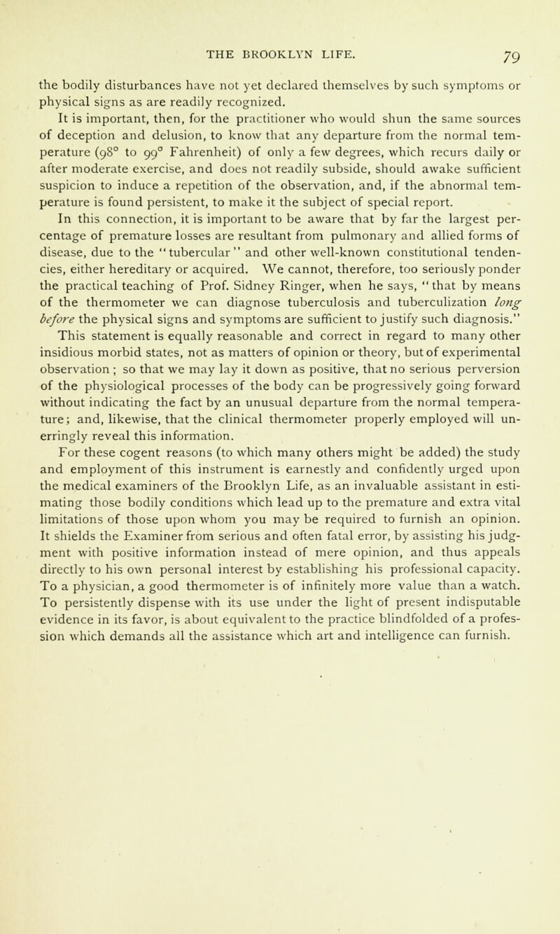 the bodily disturbances have not yet declared themselves by such symptoms or physical signs as are readily recognized. It is important, then, for the practitioner who would shun the same sources of deception and delusion, to know that any departure from the normal tem- perature (9S0 to 990 Fahrenheit) of only a few degrees, which recurs daily or after moderate exercise, and does not readily subside, should awake sufficient suspicion to induce a repetition of the observation, and, if the abnormal tem- perature is found persistent, to make it the subject of special report. In this connection, it is important to be aware that by far the largest per- centage of premature losses are resultant from pulmonary and allied forms of disease, due to the tubercular and other well-known constitutional tenden- cies, either hereditary or acquired. We cannot, therefore, too seriously ponder the practical teaching of Prof. Sidney Ringer, when he says,  that by means of the thermometer we can diagnose tuberculosis and tuberculization long before the physical signs and symptoms are sufficient to justify such diagnosis. This statement is equally reasonable and correct in regard to many other insidious morbid states, not as matters of opinion or theory, but of experimental observation ; so that we may lay it down as positive, that no serious perversion of the physiological processes of the body can be progressively going forward without indicating the fact by an unusual departure from the normal tempera- ture; and, likewise, that the clinical thermometer properly employed will un- erringly reveal this information. For these cogent reasons (to which many others might be added) the study and employment of this instrument is earnestly and confidently urged upon the medical examiners of the Brooklyn Life, as an invaluable assistant in esti- mating those bodily conditions which lead up to the premature and extra vital limitations of those upon whom you may be required to furnish an opinion. It shields the Examiner from serious and often fatal error, by assisting his judg- ment with positive information instead of mere opinion, and thus appeals directly to his own personal interest by establishing his professional capacity. To a physician, a good thermometer is of infinitely more value than a watch. To persistently dispense with its use under the light of present indisputable evidence in its favor, is about equivalent to the practice blindfolded of a profes- sion which demands all the assistance which art and intelligence can furnish.