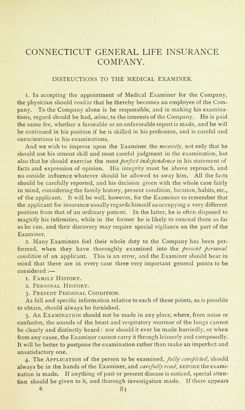 COMPANY. INSTRUCTIONS TO THE MEDICAL EXAMINER. 1. In accepting the appointment of Medical Examiner for the Company, the physician should realise that he thereby becomes an employee of the Com- pany. To the Company alone is he responsible, and in making his examina- tions, regard should be had, alone, to the interests of the Company. He is paid the same fee, whether a favorable or an unfavorable report is made, and he will be continued in his position if he is skilled in his profession, and is careful and conscientious in his examinations. And we wish to impress upon the Examiner the necessity, not only that he should use his utmost skill and most careful judgment in the examination, but also that he should exercise the most perfect independence in his statement of facts and expression of opinion. His integrity must be above reproach, and no outside influence whatever should be allowed to sway him. All the facts should be carefully reported, and his decision given with the whole case fairly in mind, considering the family history, present condition, location, habits, etc., of the applicant. It will be well, however, for the Examiner to remember that the applicant for insurance usually regards himself as occupying a very different position from that of an ordinary patient. In the latter, he is often disposed to magnify his infirmities, while in the former he is likely to conceal them as far as he can, and their discovery may require special vigilance on the part of the Examiner. 2. Many Examiners feel their whole duty to the Company has been per- formed, when they have thoroughly examined into the present personal condition of an applicant. This is an error, and the Examiner should bear in mind that there are in every case three very important general points to be considered :— i. Family History. 2. Personal History. 3. Present Personal Condition. As full and specific information relative to each of these points, as is possible to obtain, should always be furnished. 3. An Examination should not be made in any place, where, from noise or confusi'on, the sounds of the heart and respiratory murmur of the lungs cannot be clearly and distinctly heard : nor should it ever be made hurriedly, or when from any cause, the Examiner cannot carry it through leisurely and composedly. It will be better to postpone the examination rather than make an imperfect and unsatisfactory one. 4. The Application of the person to be examined, fully completed, should always be in the hands of the Examiner, and carefully read, before the exami- nation is made. If anything of past or present disease is noticed, special atten- tion should be given to it, and thorough investigation made. If there appears 6 8l