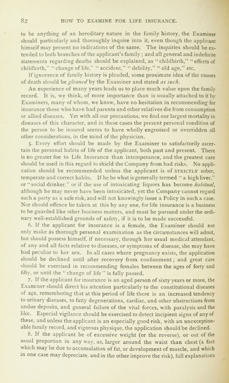 to be anything of an hereditary nature in the family history, the Examiner should particularly and thoroughly inquire into it, even though the applicant himself may present no indications of the same. The inquiries should be ex- tended to both branches of the applicant's family ; and all general and indefinite statements regarding deaths should be explained, as childbirth,  effects of childbirth,  change of life,'  accident,  debility,  old age, etc. If ignorance of family history is pleaded, some proximate idea of the causes of death should be gleaned by the Examiner and stated as such. An experience of many years leads us to place much value upon the family record. It is, we think, of more importance than is usually attached to it by Examiners, many of whom, we know, have no hesitation in recommending for insurance those who have had parents and other relatives die from consumption or allied diseases. Yet with all our precautions, we find our largest mortality in diseases of this character, and in these cases the present personal condition of the person to be insured seems to have wholly engrossed or overridden all other considerations, in the mind of the physician. 5. Every effort should be made by the Examiner to satisfactorily ascer- tain the personal habits of life of the applicant, both past and present. There is no greater foe to Life Insurance than intemperance, and the greatest care should be used in this regard to shield the Company from bad risks. No appli- cation should be recommended unless the applicant is of strictly sober, temperate and correct habits. If he be what is generally termed a highliver, or social drinker, or if the use of intoxicating liquors has become habitual, although he may never have been intoxicated, yet the Company cannot regard such a party as a safe risk, and will not knowingly issue a Policy in such a case. Nor should offence be taken at this by any one, for life insurance is a business to be guarded like other business matters, and must be pursued under the ordi- nary well-established grounds of safety, if it is to be made successful. 6. If the applicant for insurance is a female, the Examiner should not only make as thorough personal examination as the circumstances will admit, but should possess himself, if necessary, through her usual medical attendant, of any and all facts relative to diseases, or symptoms of disease, she may have had peculiar to her sex. In all cases where pregnancy exists, the application should be declined until after recovery from confinement; and great care should be exercised in recommending females between the ages of forty and fifty, or until the  change of life  is fully passed. 7. If the applicant for insurance is an aged person of sixty years or more, the Examiner should direct his attention particularly to the constitutional diseases of age, remembering that at this period of life there is an increased tendency to urinary diseases, to fatty degenerations, cardiac, and other obstructions from undue deposits, and general failure of the vital forces, with paralysis and the like. Especial vigilance should be exercised to detect incipient signs of any of these, and unless the applicant is an especially good risk, with an unexception- able family record, and vigorous physique, the application should be declined. 8. If the applicant be of excessive weight (or the reverse), or out of the usual proportion in any way, as, larger around the waist than chest (a fact which may be due to accumulation of fat, or development of muscle, and which in one case may depreciate, and in the other improve the risk), full explanations