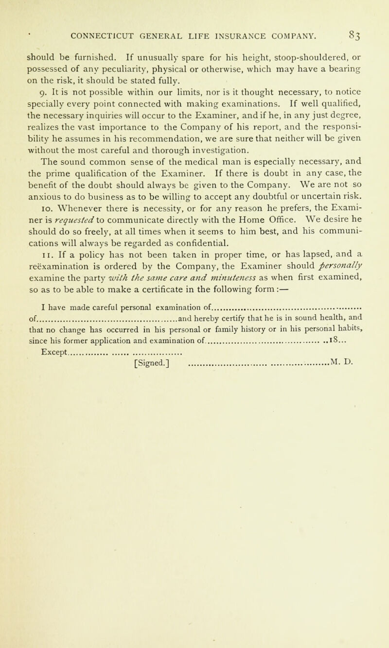 should be furnished. If unusually spare for his height, stoop-shouldered, or possessed of any peculiarity, physical or otherwise, which may have a bearing on the risk, it should be stated fully. 9. It is not possible within our limits, nor is it thought necessary, to notice specially every point connected with making examinations. If well qualified, the necessary inquiries will occur to the Examiner, and if he, in any just degree, realizes the vast importance to the Company of his report, and the responsi- bility he assumes in his recommendation, we are sure that neither will be given without the most careful and thorough investigation. The sound common sense of the medical man is especially necessary, and the prime qualification of the Examiner. If there is doubt in any case, the benefit of the doubt should always be given to the Company. We are not so anxious to do business as to be willing to accept any doubtful or uncertain risk. 10. Whenever there is necessity, or for any reason he prefers, the Exami- ner is requested to communicate directly with the Home Office. We desire he should do so freely, at all times when it seems to him best, and his communi- cations will always be regarded as confidential. 11. If a policy has not been taken in proper time, or has lapsed, and a reexamination is ordered by the Company, the Examiner should personally examine the party with the same care and minuteness as when first examined, so as to be able to make a certificate in the following form :— I have made careful personal examination of of and hereby certify that he is in sound health, and that no change has occurred in his personal or family history or in his personal habits, since his former application and examination of 18... Except [Signed.] M. D.