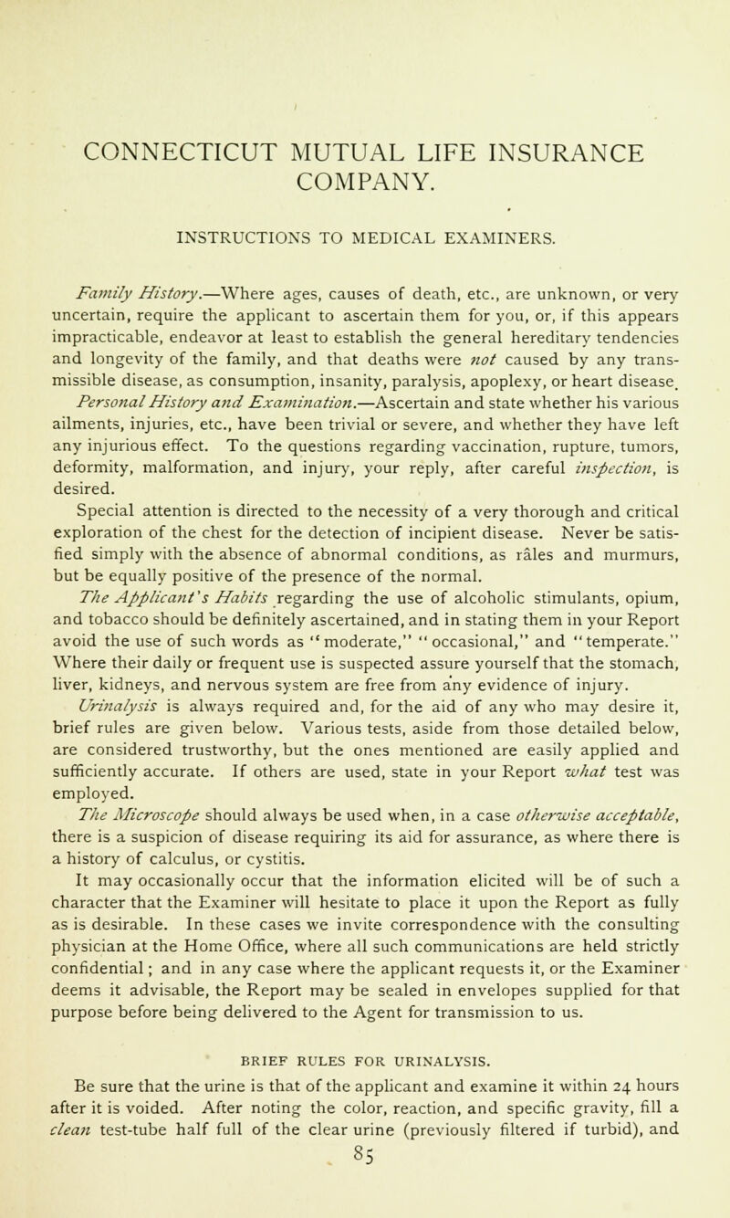 COMPANY. INSTRUCTIONS TO MEDICAL EXAMINERS. Family History.—Where ages, causes of death, etc., are unknown, or very uncertain, require the applicant to ascertain them for you, or, if this appears impracticable, endeavor at least to establish the general hereditary tendencies and longevity of the family, and that deaths were not caused by any trans- missible disease, as consumption, insanity, paralysis, apoplexy, or heart disease. Personal History and Examination.—Ascertain and state whether his various ailments, injuries, etc., have been trivial or severe, and whether they have left any injurious effect. To the questions regarding vaccination, rupture, tumors, deformity, malformation, and injury, your reply, after careful inspection, is desired. Special attention is directed to the necessity of a very thorough and critical exploration of the chest for the detection of incipient disease. Never be satis- fied simply with the absence of abnormal conditions, as rales and murmurs, but be equally positive of the presence of the normal. The Applicant's Habits regarding the use of alcoholic stimulants, opium, and tobacco should be definitely ascertained, and in stating them in your Report avoid the use of such words as moderate, occasional, and temperate. Where their daily or frequent use is suspected assure yourself that the stomach, liver, kidneys, and nervous system are free from any evidence of injury. Urinalysis is always required and, for the aid of any who may desire it, brief rules are given below. Various tests, aside from those detailed below, are considered trustworthy, but the ones mentioned are easily applied and sufficiently accurate. If others are used, state in your Report what test was employed. The Microscope should always be used when, in a case otherwise acceptable, there is a suspicion of disease requiring its aid for assurance, as where there is a history of calculus, or cystitis. It may occasionally occur that the information elicited will be of such a character that the Examiner will hesitate to place it upon the Report as fully as is desirable. In these cases we invite correspondence with the consulting physician at the Home Office, where all such communications are held strictly confidential; and in any case where the applicant requests it, or the Examiner deems it advisable, the Report may be sealed in envelopes supplied for that purpose before being delivered to the Agent for transmission to us. BRIEF RULES FOR URINALYSIS. Be sure that the urine is that of the applicant and examine it within 24 hours after it is voided. After noting the color, reaction, and specific gravity, fill a cleati test-tube half full of the clear urine (previously filtered if turbid), and
