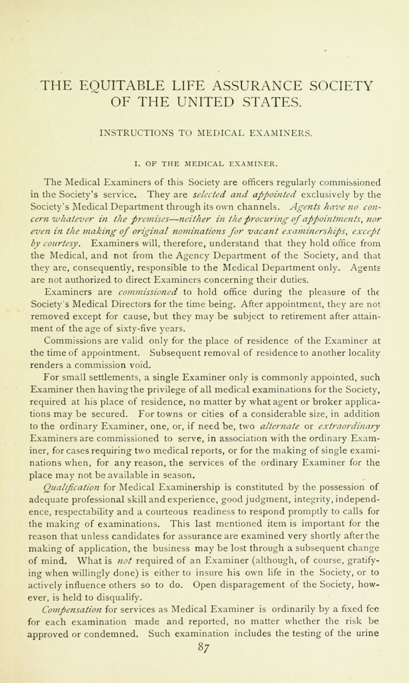 THE EQUITABLE LIFE ASSURANCE SOCIETY OF THE UNITED STATES. INSTRUCTIONS TO MEDICAL EXAMINERS. I. OF THE MEDICAL EXAMINER. The Medical Examiners of this Society are officers regularly commissioned in the Society's service. They are selected and appointed exclusively by the Society's Medical Department through its own channels. Agents liave no con- cern -whatever in tlie premises—neither in the procuring of appointments, nor even in the making of original nominations for vacant examinerships, except by courtesy. Examiners will, therefore, understand that they hold office from the Medical, and not from the Agency Department of the Society, and that they are, consequently, responsible to the Medical Department only. Agents are not authorized to direct Examiners concerning their duties. Examiners are commissioned to hold office during the pleasure of the Society's Medical Directors for the time being. After appointment, they are not removed except for cause, but they may be subject to retirement after attain- ment of the age of sixty-five years. Commissions are valid only for the place of residence of the Examiner at the time of appointment. Subsequent removal of residence to another locality renders a commission void. For small settlements, a single Examiner only is commonly appointed, such Examiner then having the privilege of all medical examinations for the Society, required at his place of residence, no matter by what agent or broker applica- tions may be secured. For towns or cities of a considerable size, in addition to the ordinary Examiner, one, or, if need be, two alternate or extraordinary Examiners are commissioned to serve, in association with the ordinary Exam- iner, for cases requiring two medical reports, or for the making of single exami- nations when, for any reason, the services of the ordinary Examiner for the place may not be available in season. Qualification for Medical Examinership is constituted by the possession of adequate professional skill and experience, good judgment, integrity, independ- ence, respectability and a courteous readiness to respond promptly to calls for the making of examinations. This last mentioned item is important for the reason that unless candidates for assurance are examined very shortly after the making of application, the business may be lost through a subsequent change of mind. What is not required of an Examiner (although, of course, gratify- ing when willingly done) is either to insure his own life in the Society, or to actively influence others so to do. Open disparagement of the Society, how- ever, is held to disqualify. Compensation for services as Medical Examiner is ordinarily by a fixed fee for each examination made and reported, no matter whether the risk be approved or condemned. Such examination includes the testing of the urine