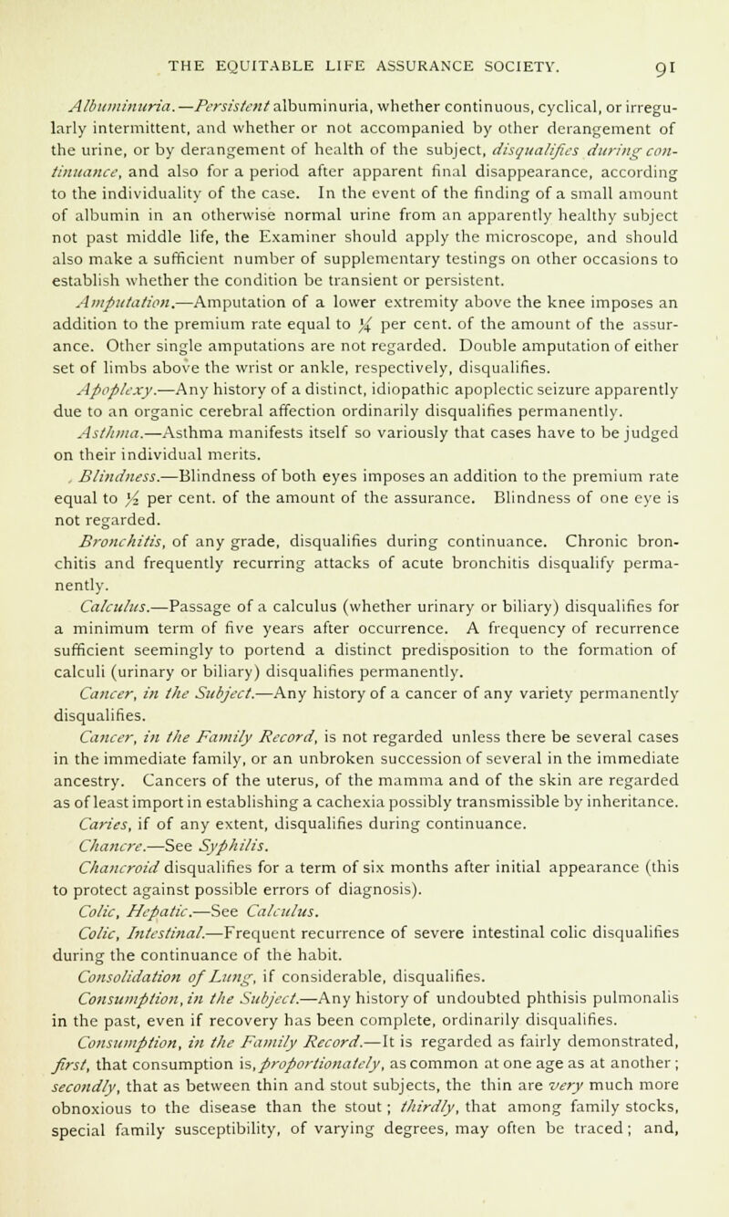 Albuminuria.—Persistent albuminuria, whether continuous, cyclical, or irregu- larly intermittent, and whether or not accompanied by other derangement of the urine, or by derangement of health of the subject, disqualifies during con- tinuance, and also for a period after apparent final disappearance, according to the individuality of the case. In the event of the finding of a small amount of albumin in an otherwise normal urine from an apparently healthy subject not past middle life, the Examiner should apply the microscope, and should also make a sufficient number of supplementary testings on other occasions to establish whether the condition be transient or persistent. Amputation.—Amputation of a lower extremity above the knee imposes an addition to the premium rate equal to % per cent, of the amount of the assur- ance. Other single amputations are not regarded. Double amputation of either set of limbs above the wrist or ankle, respectively, disqualifies. Apoplexy.—Any history of a distinct, idiopathic apoplectic seizure apparently due to an organic cerebral affection ordinarily disqualifies permanently. Asthma,—Asthma manifests itself so variously that cases have to be judged on their individual merits. Blindness.—Blindness of both eyes imposes an addition to the premium rate equal to }'■> per cent, of the amount of the assurance. Blindness of one eye is not regarded. Bronchitis, of any grade, disqualifies during continuance. Chronic bron- chitis and frequently recurring attacks of acute bronchitis disqualify perma- nently. Calculus.—Passage of a calculus (whether urinary or biliary) disqualifies for a minimum term of five years after occurrence. A frequency of recurrence sufficient seemingly to portend a distinct predisposition to the formation of calculi (urinary or biliary) disqualifies permanently. Cancer, in the Subject.—Any history of a cancer of any variety permanently disqualifies. Cancer, in the Family Record, is not regarded unless there be several cases in the immediate family, or an unbroken succession of several in the immediate ancestry. Cancers of the uterus, of the mamma and of the skin are regarded as of least import in establishing a cachexia possibly transmissible by inheritance. Caries, if of any extent, disqualifies during continuance. Chancre.—See Syphilis. Chancroid disqualifies for a term of six months after initial appearance (this to protect against possible errors of diagnosis). Colic, Hepatic.—See Calculus. Colic, Intestinal.—Frequent recurrence of severe intestinal colic disqualifies during the continuance of the habit. Consolidation of Lung, if considerable, disqualifies. Consumption, in the Subject.—Any history of undoubted phthisis pulmonalis in the past, even if recovery has been complete, ordinarily disqualifies. Consumption, in the Family Record.—It is regarded as fairly demonstrated, first, that consumption is, proportionately, as common at one age as at another ; secondly, that as between thin and stout subjects, the thin are very much more obnoxious to the disease than the stout ; thirdly, that among family stocks, special family susceptibility, of varying degrees, may often be traced ; and,