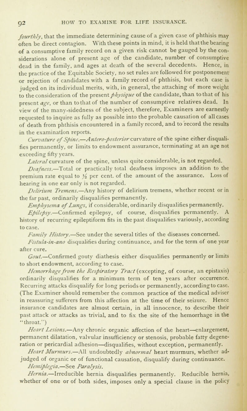 fourthly, that the immediate determining cause of a given case of phthisis may often be direct contagion. With these points in mind, it is held that the bearing of a consumptive family record on a given risk cannot be gauged by the con- siderations alone of present age of the candidate, number of consumptive dead in the family, and ages at death of the several decedents. Hence, in the practice of the Equitable Society, no set rules are followed for postponement or rejection of candidates with a family record of phthisis, but each case is judged on its individual merits, with, in general, the attaching of more weight to the consideration of the present physique of the candidate, than to that of his present age, or than to that of the number of consumptive relatives dead. In view of the many-sidedness of the subject, therefore, Examiners are earnestly requested to inquire as fully as possible into the probable causation of all cases of death from phthisis encountered in a family record, and to record the results in the examination reports. Curvature of Spine.—Antero-posterior curvature of the spine either disquali- fies permanently, or limits to endowment assurance, terminating at an age not exceeding fifty years. Lateral curvature of the spine, unless quite considerable, is not regarded. Deafness.—Total or practically total deafness imposes an addition to the premium rate equal to }4 per cent, of the amount of the assurance. Loss of hearing in one ear only is not regarded. Delirium Tremens.—Any history of delirium tremens, whether recent or in the far past, ordinarily disqualifies permanently. Emphysema of Lungs, if considerable, ordinarily disqualifies permanently. Epilepsy.—Confirmed epilepsy, of course, disqualifies permanently. A history of recurring epileptiform fits in the past disqualifies variously, according to case. Family History.—See under the several titles of the diseases concerned. Fislula-in-a.no disqualifies during continuance, and for the term of one year after cure. Gout.—Confirmed gouty diathesis either disqualifies permanently or limits to short endowment, according to case. Hemorrhage from the Respiratory Tract (excepting, of course, an epistaxis) ordinarily disqualifies for a minimum term of ten years after occurrence. Recurring attacks disqualify for long periods or permanently, according to case. (The Examiner should remember the common practice of the medical adviser in reassuring sufferers from this affection at the time of their seizure. Hence insurance candidates are almost certain, in all innocence, to describe their past attack or attacks as trivial, and to fix the site of the hemorrhage in the throat.) Heart Lesions.—Any chronic organic affection of the heart—enlargement, permanent dilatation, valvular insufficiency or stenosis, probable fatty degene- ration or pericardial adhesion—disqualifies, without exception, permanently. Heart Murmurs.—All undoubtedly abnormal heart murmurs, whether ad- judged of organic or of functional causation, disqualify during continuance. Hemiplegia.—See Paralysis. Hernia.—Irreducible hernia disqualifies permanently. Reducible hernia, whether of one or of both sides, imposes only a special clause in the policy