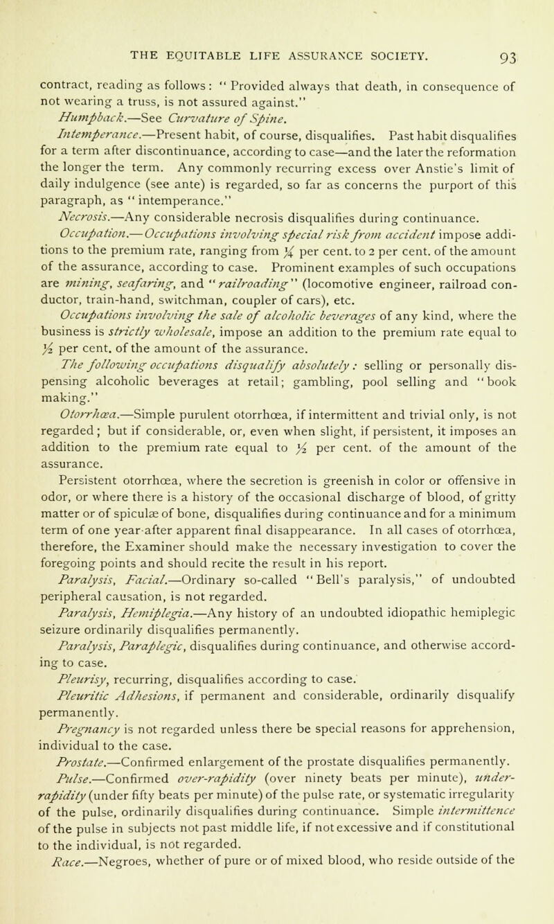 contract, reading as follows:  Provided always that death, in consequence of not wearing a truss, is not assured against. Humpback.—See Curvature of Spine. Intemperance.—Present habit, of course, disqualifies. Past habit disqualifies for a term after discontinuance, according to case—and the later the reformation the longer the term. Any commonly recurring excess over Anstie's limit of daily indulgence (see ante) is regarded, so far as concerns the purport of this paragraph, as  intemperance. Necrosis.—Any considerable necrosis disqualifies during continuance. Occupation.— Occupations involving special risk from accident impose addi- tions to the premium rate, ranging from % per cent, to 2 per cent, of the amount of the assurance, according to case. Prominent examples of such occupations are mining; seafaring, and railroading (locomotive engineer, railroad con- ductor, train-hand, switchman, coupler of cars), etc. Occupations involving the sale of alcoholic beverages of any kind, where the business is strictly wholesale, impose an addition to the premium rate equal to yi per cent, of the amount of the assurance. The following occupations disqualify absolutely: selling or personally dis- pensing alcoholic beverages at retail; gambling, pool selling and book making. Otorrhcea.—Simple purulent otorrhcea, if intermittent and trivial only, is not regarded ; but if considerable, or, even when slight, if persistent, it imposes an addition to the premium rate equal to }4 per cent, of the amount of the assurance. Persistent otorrhcea, where the secretion is greenish in color or offensive in odor, or where there is a history of the occasional discharge of blood, of gritty matter or of spiculae of bone, disqualifies during continuance and for a minimum term of one year-after apparent final disappearance. In all cases of otorrhcea, therefore, the Examiner should make the necessary investigation to cover the foregoing points and should recite the result in his report. Paralysis, Facial.—Ordinary so-called Bell's paralysis, of undoubted peripheral causation, is not regarded. Paralysis, Hemiplegia.—Any history of an undoubted idiopathic hemiplegic seizure ordinarily disqualifies permanently. Paralysis, Paraplegic, disqualifies during continuance, and otherwise accord- ing to case. Pleurisy, recurring, disqualifies according to case. Pleuritic Adhesions, if permanent and considerable, ordinarily disqualify permanently. Pregnancy is not regarded unless there be special reasons for apprehension, individual to the case. Prostate.—Confirmed enlargement of the prostate disqualifies permanently. Pulse.—Confirmed over-rapidity (over ninety beats per minute), tinder- rapidity (under fifty beats per minute) of the pulse rate, or systematic irregularity of the pulse, ordinarily disqualifies during continuance. Simple intermittence of the pulse in subjects not past middle life, if not excessive and if constitutional to the individual, is not regarded. Race.—Negroes, whether of pure or of mixed blood, who reside outside of the