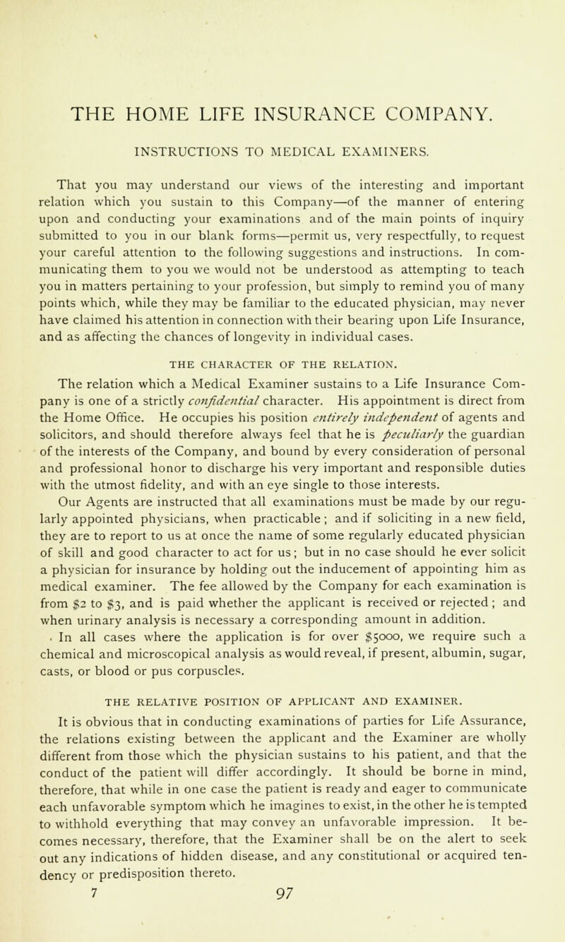 THE HOME LIFE INSURANCE COMPANY. INSTRUCTIONS TO MEDICAL EXAMINERS. That you may understand our views of the interesting and important relation which you sustain to this Company—of the manner of entering upon and conducting your examinations and of the main points of inquiry submitted to you in our blank forms—permit us, very respectfully, to request your careful attention to the following suggestions and instructions. In com- municating them to you we would not be understood as attempting to teach you in matters pertaining to your profession, but simply to remind you of many points which, while they may be familiar to the educated physician, may never have claimed his attention in connection with their bearing upon Life Insurance, and as affecting the chances of longevity in individual cases. THE CHARACTER OF THE RELATION. The relation which a Medical Examiner sustains to a Life Insurance Com- pany is one of a strictly confidential character. His appointment is direct from the Home Office. He occupies his position entirely independent of agents and solicitors, and should therefore always feel that he is peculiarly the guardian of the interests of the Company, and bound by every consideration of personal and professional honor to discharge his very important and responsible duties with the utmost fidelity, and with an eye single to those interests. Our Agents are instructed that all examinations must be made by our regu- larly appointed physicians, when practicable; and if soliciting in a new field, they are to report to us at once the name of some regularly educated physician of skill and good character to act for us; but in no case should he ever solicit a physician for insurance by holding out the inducement of appointing him as medical examiner. The fee allowed by the Company for each examination is from $2 to $3, and is paid whether the applicant is received or rejected ; and when urinary analysis is necessary a corresponding amount in addition. • In all cases where the application is for over $5000, we require such a chemical and microscopical analysis as would reveal, if present, albumin, sugar, casts, or blood or pus corpuscle?. THE RELATIVE POSITION OF APPLICANT AND EXAMINER. It is obvious that in conducting examinations of parties for Life Assurance, the relations existing between the applicant and the Examiner are wholly different from those which the physician sustains to his patient, and that the conduct of the patient will differ accordingly. It should be borne in mind, therefore, that while in one case the patient is ready and eager to communicate each unfavorable symptom which he imagines to exist, in the other he is tempted to withhold everything that may convey an unfavorable impression. It be- comes necessary, therefore, that the Examiner shall be on the alert to seek out any indications of hidden disease, and any constitutional or acquired ten- dency or predisposition thereto.