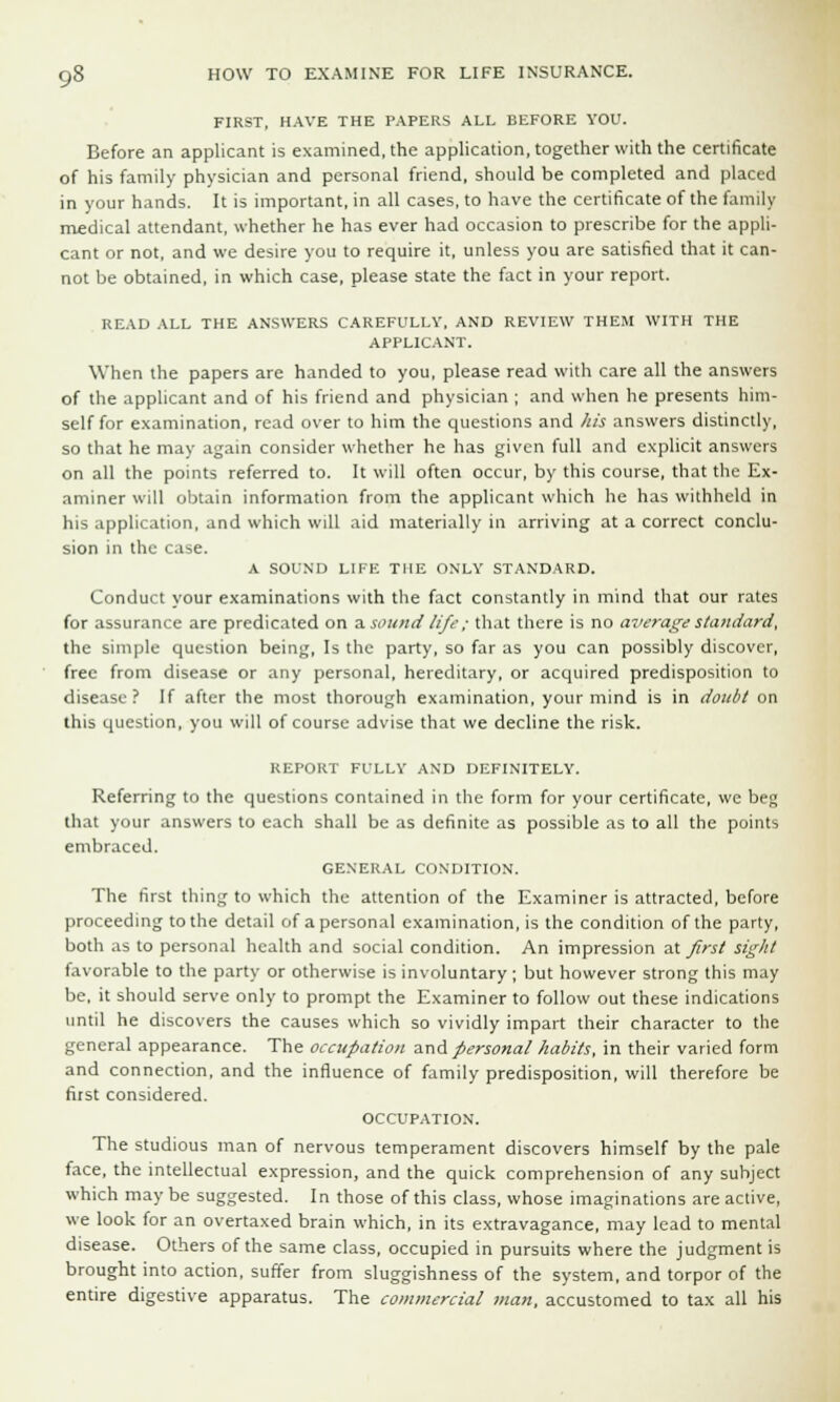 FIRST, HAVE THE PAPERS ALL BEFORE YOU. Before an applicant is examined, the application, together with the certificate of his family physician and personal friend, should be completed and placed in your hands. It is important, in all cases, to have the certificate of the family medical attendant, whether he has ever had occasion to prescribe for the appli- cant or not, and we desire you to require it, unless you are satisfied that it can- not be obtained, in which case, please state the fact in your report. READ ALL THE ANSWERS CAREFULLY, AND REVIEW THEM WITH THE APPLICANT. When the papers are handed to you, please read with care all the answers of the applicant and of his friend and physician ; and when he presents him- self for examination, read over to him the questions and his answers distinctly, so that he may again consider whether he has given full and explicit answers on all the points referred to. It will often occur, by this course, that the Ex- aminer will obtain information from the applicant which he has withheld in his application, and which will aid materially in arriving at a correct conclu- sion in the case. A SOUND LIFE THE ONLY STANDARD. Conduct your examinations with the fact constantly in mind that our rates for assurance are predicated on a sound life ; that there is no average standard, the simple question being, Is the party, so far as you can possibly discover, free from disease or any personal, hereditary, or acquired predisposition to disease? If after the most thorough examination, your mind is in doubt on this question, you will of course advise that we decline the risk. REPORT FULLY AND DEFINITELY. Referring to the questions contained in the form for your certificate, we beg that your answers to each shall be as definite as possible as to all the points embraced. GENERAL CONDITION. The first thing to which the attention of the Examiner is attracted, before proceeding to the detail of a personal examination, is the condition of the party, both as to personal health and social condition. An impression at first sight favorable to the party or otherwise is involuntary ; but however strong this may be, it should serve only to prompt the Examiner to follow out these indications until he discovers the causes which so vividly impart their character to the general appearance. The occupation and personal habits, in their varied form and connection, and the influence of family predisposition, will therefore be first considered. OCCUPATION. The studious man of nervous temperament discovers himself by the pale face, the intellectual expression, and the quick comprehension of any subject which may be suggested. In those of this class, whose imaginations are active, we look for an overtaxed brain which, in its extravagance, may lead to mental disease. Others of the same class, occupied in pursuits where the judgment is brought into action, suffer from sluggishness of the system, and torpor of the entire digestive apparatus. The commercial man, accustomed to tax all his