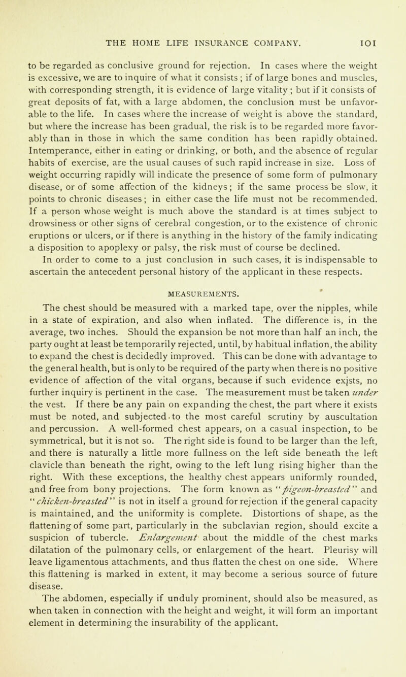 to be regarded as conclusive ground for rejection. In cases where the weight is excessive, we are to inquire of what it consists ; if of large bones and muscles, with corresponding strength, it is evidence of large vitality; but if it consists of great deposits of fat, with a large abdomen, the conclusion must be unfavor- able to the life. In cases where the increase of weight is above the standard, but where the increase has been gradual, the risk is to be regarded more favor- ably than in those in which the same condition has been rapidly obtained. Intemperance, either in eating or drinking, or both, and the absence of regular habits of exercise, are the usual causes of such rapid increase in size. Loss of weight occurring rapidly will indicate the presence of some form of pulmonary disease, or of some affection of the kidneys; if the same process be slow, it points to chronic diseases; in either case the life must not be recommended. If a person whose weight is much above the standard is at times subject to drowsiness or other signs of cerebral congestion, or to the existence of chronic eruptions or ulcers, or if there is anything in the history of the family indicating a disposition to apoplexy or palsy, the risk must of course be declined. In order to come to a just conclusion in such cases, it is indispensable to ascertain the antecedent personal history of the applicant in these respects. MEASUREMENTS. The chest should be measured with a marked tape, over the nipples, while in a state of expiration, and also when inflated. The difference is, in the average, two inches. Should the expansion be not more than half an inch, the party ought at least be temporarily rejected, until, by habitual inflation, the ability to expand the chest is decidedly improved. This can be done with advantage to the general health, but is only to be required of the party when there is no positive evidence of affection of the vital organs, because if such evidence exjsts, no further inquiry is pertinent in the case. The measurement must be taken under the vest. If there be any pain on expanding the chest, the part where it exists must be noted, and subjected to the most careful scrutiny by auscultation and percussion. A well-formed chest appears, on a casual inspection, to be symmetrical, but it is not so. The right side is found to be larger than the left, and there is naturally a little more fullness on the left side beneath the left clavicle than beneath the right, owing to the left lung rising higher than the right. With these exceptions, the healthy chest appears uniformly rounded, and free from bony projections. The form known as pigeon-breasted and chicken-breasted is not in itself a ground for rejection if the general capacity is maintained, and the uniformity is complete. Distortions of shape, as the flattening of some part, particularly in the subclavian region, should excite a suspicion of tubercle. Enlargement about the middle of the chest marks dilatation of the pulmonary cells, or enlargement of the heart. Pleurisy will leave ligamentous attachments, and thus flatten the chest on one side. Where this flattening is marked in extent, it may become a serious source of future disease. The abdomen, especially if unduly prominent, should also be measured, as when taken in connection with the height and weight, it will form an important element in determining the insurability of the applicant.