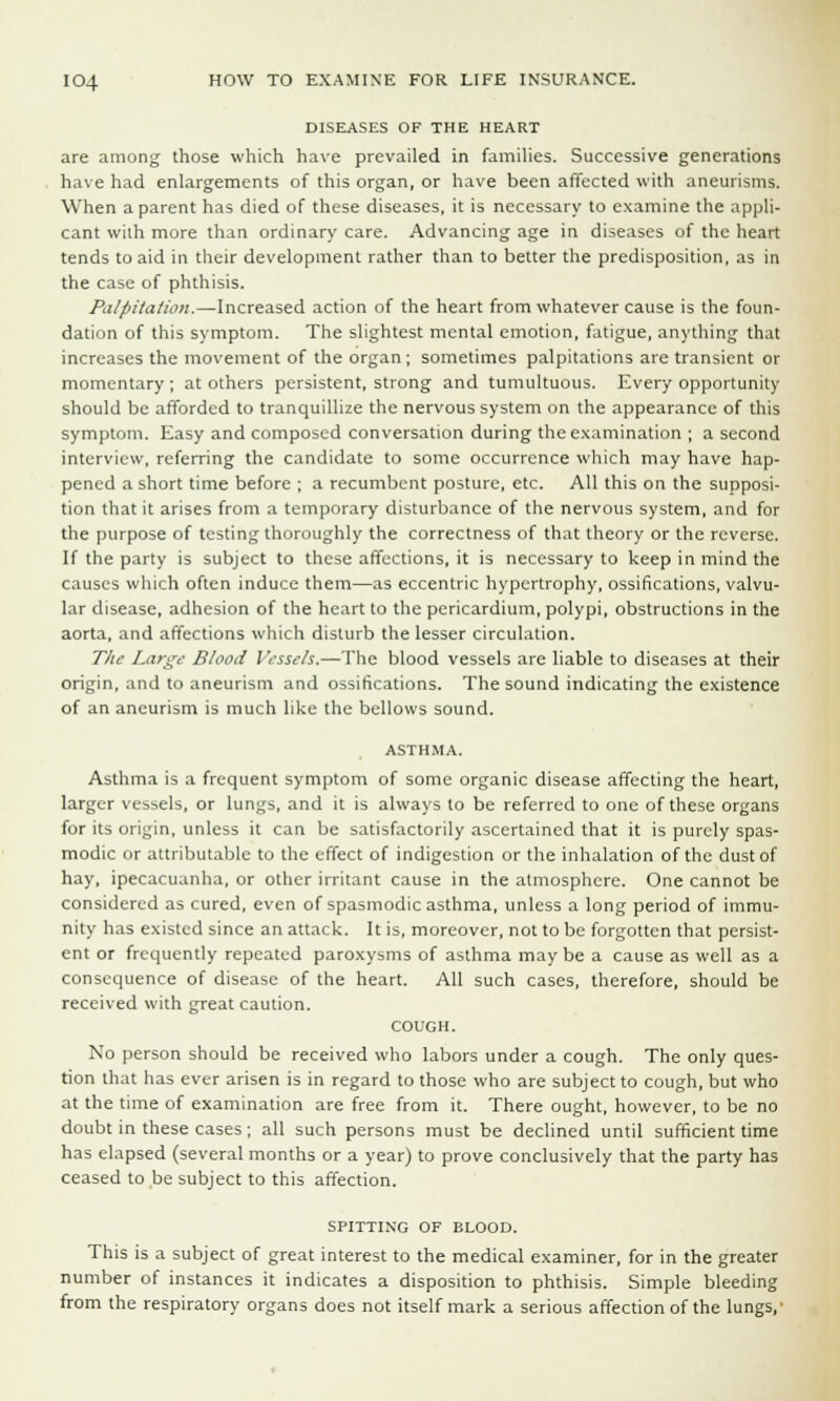DISEASES OF THE HEART are among those which have prevailed in families. Successive generations have had enlargements of this organ, or have been affected with aneurisms. When a parent has died of these diseases, it is necessary to examine the appli- cant with more than ordinary care. Advancing age in diseases of the heart tends to aid in their development rather than to better the predisposition, as in the case of phthisis. Palpitation.—Increased action of the heart from whatever cause is the foun- dation of this symptom. The slightest mental emotion, fatigue, anything that increases the movement of the organ; sometimes palpitations are transient or momentary ; at others persistent, strong and tumultuous. Every opportunity should be afforded to tranquillize the nervous system on the appearance of this symptom. Easy and composed conversation during the examination ; a second interview, referring the candidate to some occurrence which may have hap- pened a short time before ; a recumbent posture, etc. All this on the supposi- tion that it arises from a temporary disturbance of the nervous system, and for the purpose of testing thoroughly the correctness of that theory or the reverse. If the party is subject to these affections, it is necessary to keep in mind the causes which often induce them—as eccentric hypertrophy, ossifications, valvu- lar disease, adhesion of the heart to the pericardium, polypi, obstructions in the aorta, and affections which disturb the lesser circulation. The Large Blood Vessels.—The blood vessels are liable to diseases at their origin, and to aneurism and ossifications. The sound indicating the existence of an aneurism is much like the bellows sound. ASTHMA. Asthma is a frequent symptom of some organic disease affecting the heart, larger vessels, or lungs, and it is always to be referred to one of these organs for its origin, unless it can be satisfactorily ascertained that it is purely spas- modic or attributable to the effect of indigestion or the inhalation of the dust of hay, ipecacuanha, or other irritant cause in the atmosphere. One cannot be considered as cured, even of spasmodic asthma, unless a long period of immu- nity has existed since an attack. It is, moreover, not to be forgotten that persist- ent or frequently repeated paroxysms of asthma may be a cause as well as a consequence of disease of the heart. All such cases, therefore, should be received with great caution. COUGH. No person should be received who labors under a cough. The only ques- tion that has ever arisen is in regard to those who are subject to cough, but who at the time of examination are free from it. There ought, however, to be no doubt in these cases; all such persons must be declined until sufficient time has elapsed (several months or a year) to prove conclusively that the party has ceased to be subject to this affection. SPITTING OF BLOOD. This is a subject of great interest to the medical examiner, for in the greater number of instances it indicates a disposition to phthisis. Simple bleeding from the respiratory organs does not itself mark a serious affection of the lungs,-