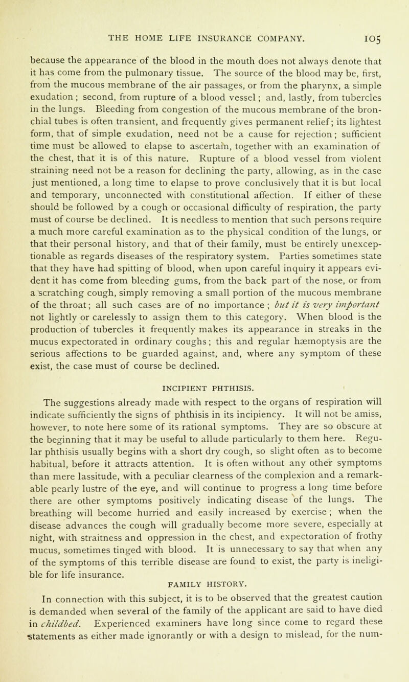 because the appearance of the blood in the mouth does not always denote that it has come from the pulmonary tissue. The source of the blood may be, first, from the mucous membrane of the air passages, or from the pharynx, a simple exudation ; second, from rupture of a blood vessel; and, lastly, from tubercles in the lungs. Bleeding from congestion of the mucous membrane of the bron- chial tubes is often transient, and frequently gives permanent relief; its lightest form, that of simple exudation, need not be a cause for rejection; sufficient time must be allowed to elapse to ascertain, together with an examination of the chest, that it is of this nature. Rupture of a blood vessel from violent straining need not be a reason for declining the party, allowing, as in the case just mentioned, a long time to elapse to prove conclusively that it is but local and temporary, unconnected with constitutional affection. If either of these should be followed by a cough or occasional difficulty of respiration, the party must of course be declined. It is needless to mention that such persons require a much more careful examination as to the physical condition of the lungs, or that their personal history, and that of their family, must be entirely unexcep- tionable as regards diseases of the respiratory system. Parties sometimes state that they have had spitting of blood, when upon careful inquiry it appears evi- dent it has come from bleeding gums, from the back part of the nose, or from a'scratching cough, simply removing a small portion of the mucous membrane of the throat; all such cases are of no importance; but it is very important not lightly or carelessly to assign them to this category. When blood is the production of tubercles it frequently makes its appearance in streaks in the mucus expectorated in ordinary coughs; this and regular haemoptysis are the serious affections to be guarded against, and, where any symptom of these exist, the case must of course be declined. INCIPIENT PHTHISIS. The suggestions already made with respect to the organs of respiration will indicate sufficiently the signs of phthisis in its incipiency. It will not be amiss, however, to note here some of its rational symptoms. They are so obscure at the beginning that it may be useful to allude particularly to them here. Regu- lar phthisis usually begins with a short dry cough, so slight often as to become habitual, before it attracts attention. It is often without any other symptoms than mere lassitude, with a peculiar clearness of the complexion and a remark- able pearly lustre of the eye, and will continue to progress a long time before there are other symptoms positively indicating disease of the lungs. The breathing will become hurried and easily increased by exercise ; when the disease advances the cough will gradually become more severe, especially at night, with straitness and oppression in the chest, and expectoration of frothy mucus, sometimes tinged with blood. It is unnecessary to say that when any of the symptoms of this terrible disease are found to exist, the party is ineligi- ble for life insurance. FAMILY HISTORY. In connection with this subject, it is to be observed that the greatest caution is demanded when several of the family of the applicant are said to have died in childbed. Experienced examiners have long since come to regard these statements as either made ignorantly or with a design to mislead, for the num-